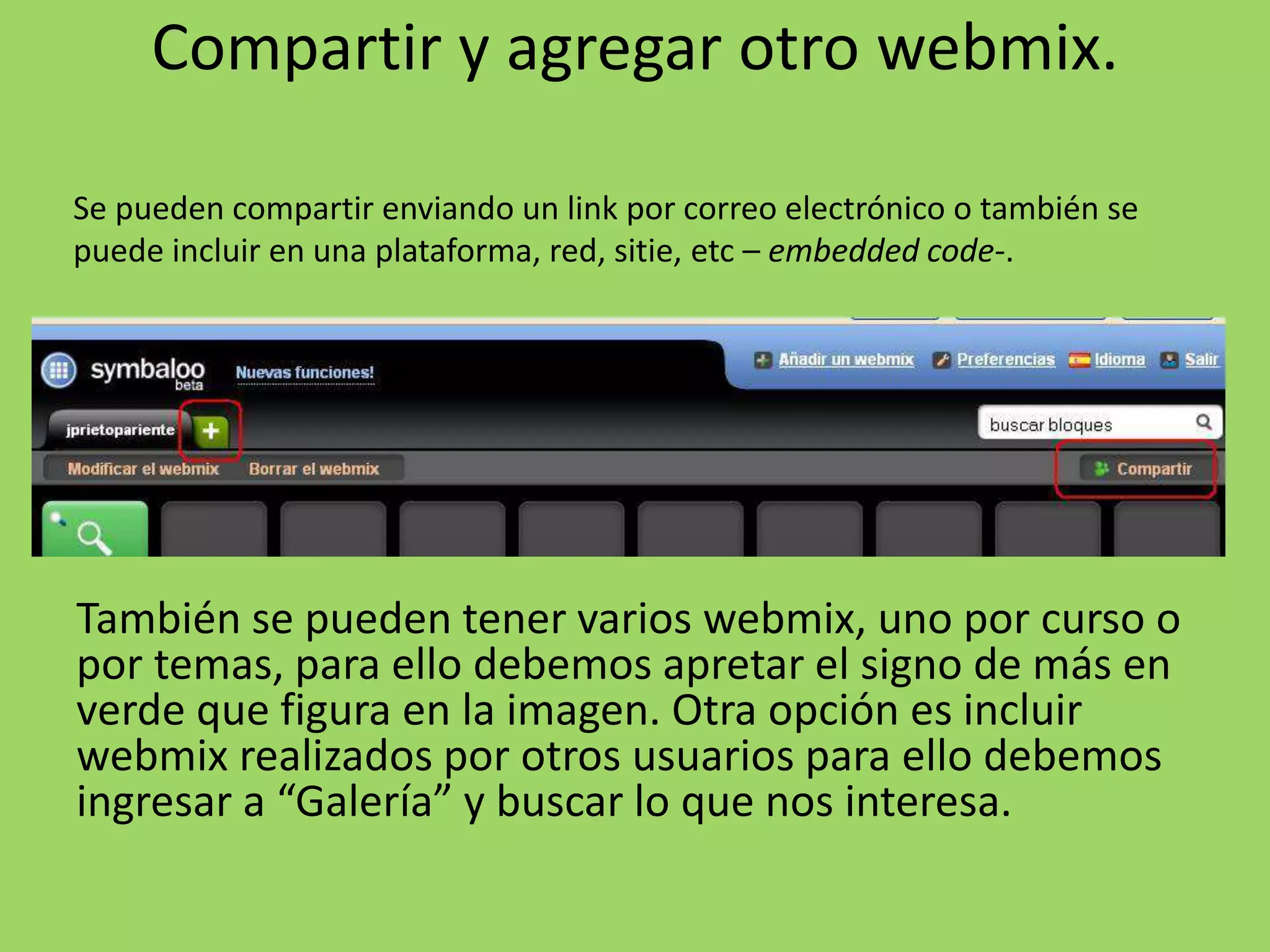 Compartir y agregar otro webmix. 
Se pueden compartir enviando un link por correo electrónico o también se 
puede incluir en una plataforma, red, sitie, etc – embedded code-. 
También se pueden tener varios webmix, uno por curso o 
por temas, para ello debemos apretar el signo de más en 
verde que figura en la imagen. Otra opción es incluir 
webmix realizados por otros usuarios para ello debemos 
ingresar a “Galería” y buscar lo que nos interesa. 
 