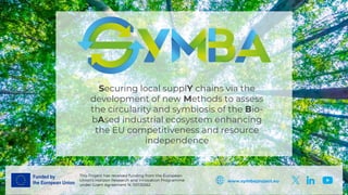This Project has received funding from the European
Union’s Horizon Research and Innovation Programme
under Grant Agreement N. 101135562
www.symbaproject.eu
Securing local supplY chains via the
development of new Methods to assess
the circularity and symbiosis of the Bio-
bAsed industrial ecosystem enhancing
the EU competitiveness and resource
independence
 