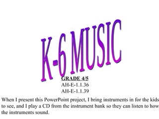 K-6 MUSIC GRADE 4/5 AH-E-1.1.36 AH-E-1.1.39 When I present this PowerPoint project, I bring instruments in for the kids to see, and I play a CD from the instrument bank so they can listen to how the instruments sound. 