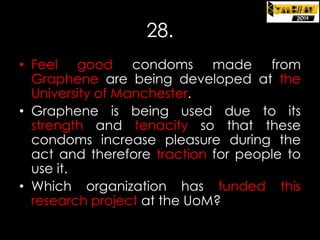 28.
• Feel good condoms made from
Graphene are being developed at the
University of Manchester.
• Graphene is being used due to its
strength and tenacity so that these
condoms increase pleasure during the
act and therefore traction for people to
use it.
• Which organization has funded this
research project at the UoM?

 