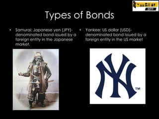 Types of Bonds
•

Samurai: Japanese yen (JPY)•
denominated bond issued by a
foreign entity in the Japanese
market.

Yankee: US dollar (USD)denominated bond issued by a
foreign entity in the US market

 