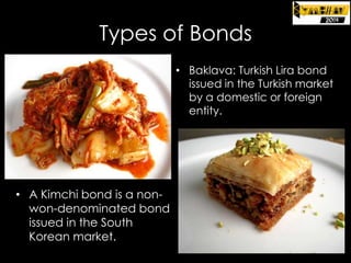 Types of Bonds
• Dim su

m: Renminbi (RMB) bond
issued in Hong Kong by a
Chinese entity

• A Kimchi bond is a nonwon-denominated bond
issued in the South
Korean market.

• Baklava: Turkish Lira bond
issued in the Turkish market
by a domestic or foreign
entity.

 