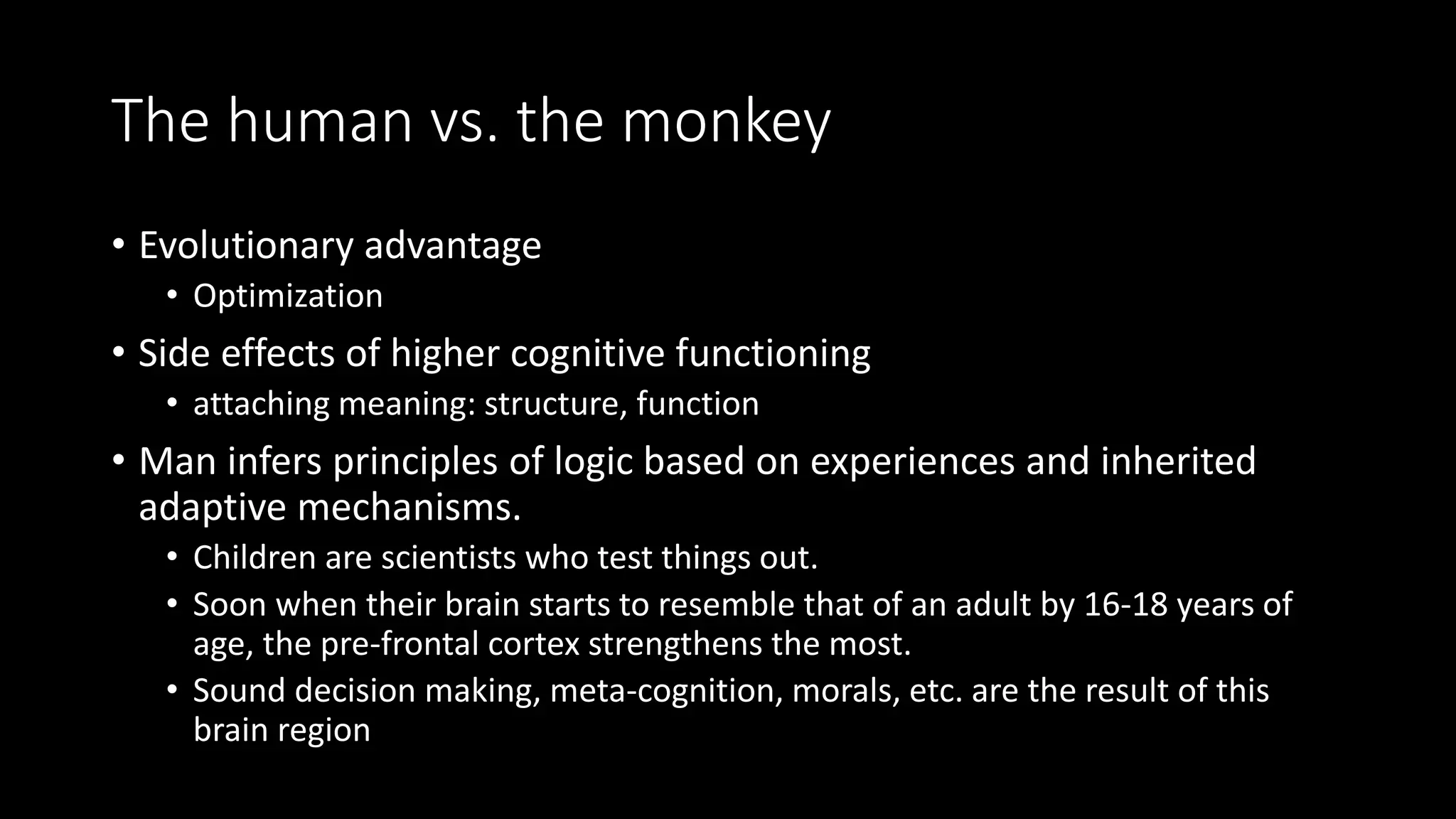 The human vs. the monkey
• Evolutionary advantage
• Optimization
• Side effects of higher cognitive functioning
• attaching meaning: structure, function
• Man infers principles of logic based on experiences and inherited
adaptive mechanisms.
• Children are scientists who test things out.
• Soon when their brain starts to resemble that of an adult by 16-18 years of
age, the pre-frontal cortex strengthens the most.
• Sound decision making, meta-cognition, morals, etc. are the result of this
brain region
 