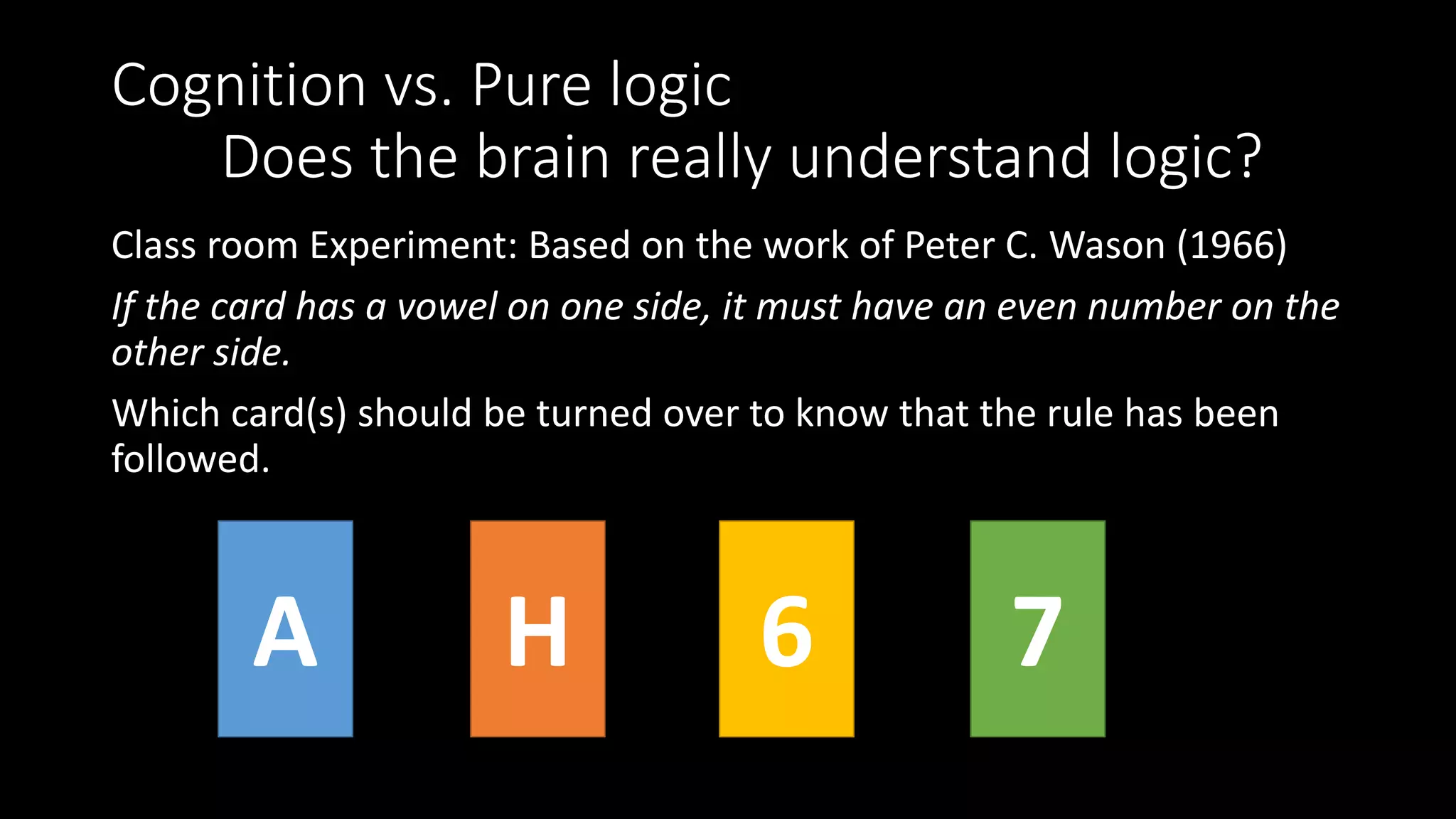 Cognition vs. Pure logic
Does the brain really understand logic?
Class room Experiment: Based on the work of Peter C. Wason (1966)
If the card has a vowel on one side, it must have an even number on the
other side.
Which card(s) should be turned over to know that the rule has been
followed.
A H 6 7
 