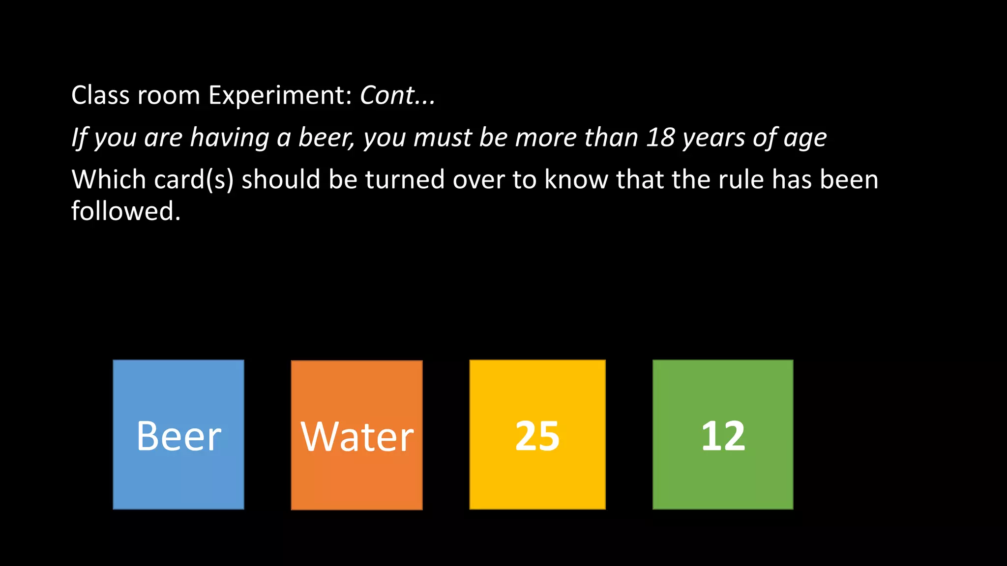 Class room Experiment: Cont...
If you are having a beer, you must be more than 18 years of age
Which card(s) should be turned over to know that the rule has been
followed.
Beer Water 25 12
 