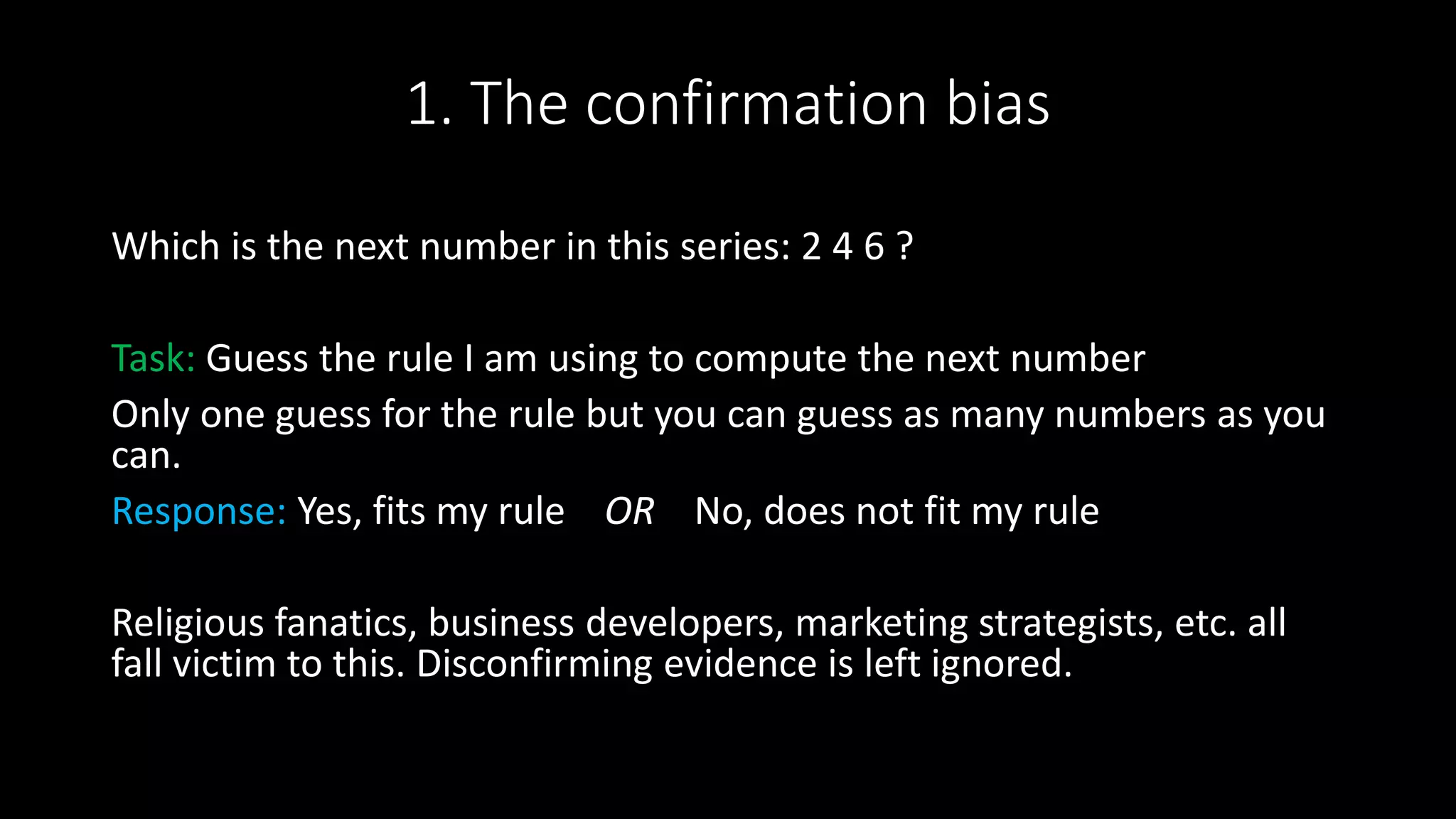 1. The confirmation bias
Which is the next number in this series: 2 4 6 ?
Task: Guess the rule I am using to compute the next number
Only one guess for the rule but you can guess as many numbers as you
can.
Response: Yes, fits my rule OR No, does not fit my rule
Religious fanatics, business developers, marketing strategists, etc. all
fall victim to this. Disconfirming evidence is left ignored.
 