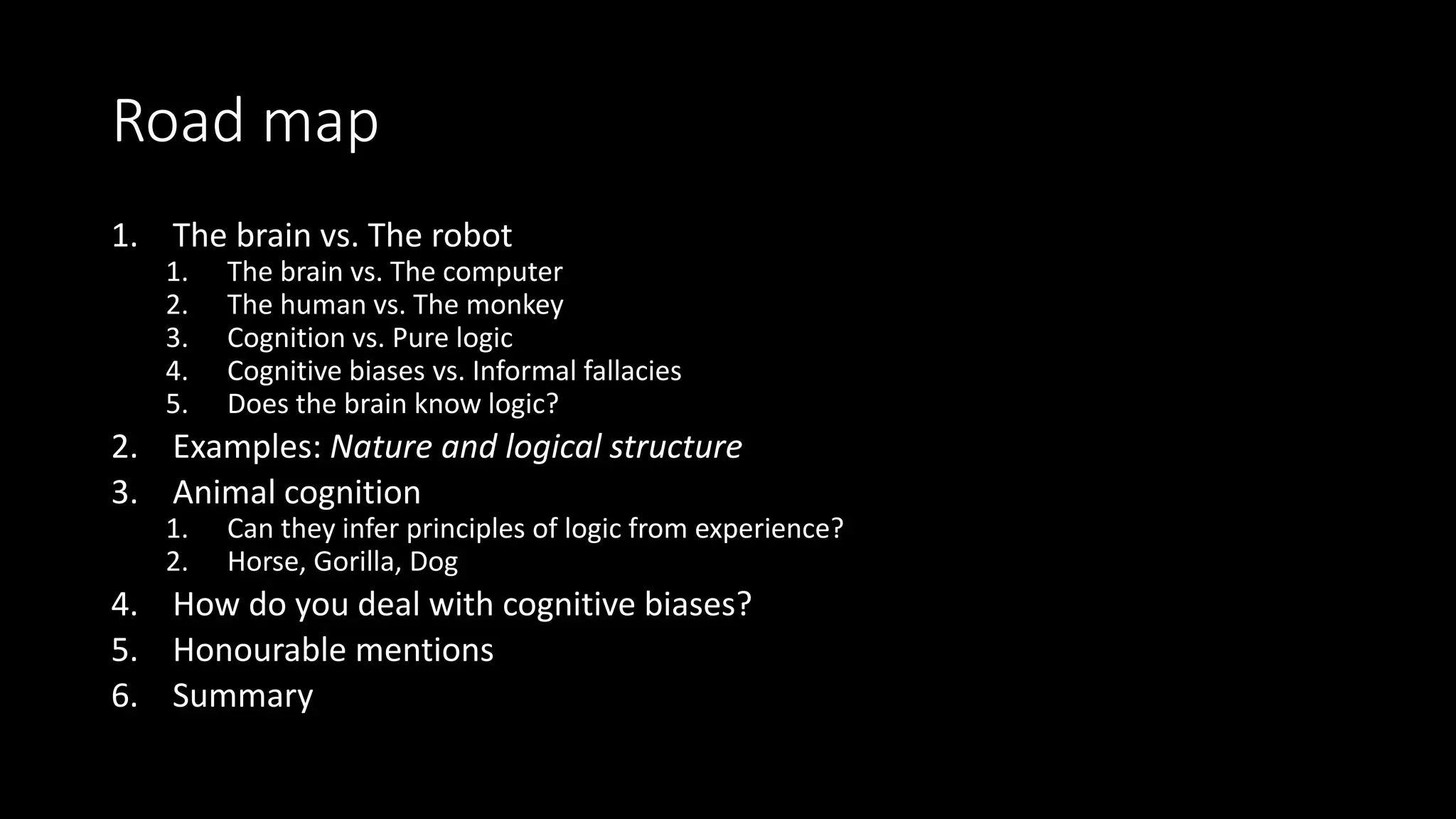 Road map
1. The brain vs. The robot
1. The brain vs. The computer
2. The human vs. The monkey
3. Cognition vs. Pure logic
4. Cognitive biases vs. Informal fallacies
5. Does the brain know logic?
2. Examples: Nature and logical structure
3. Animal cognition
1. Can they infer principles of logic from experience?
2. Horse, Gorilla, Dog
4. How do you deal with cognitive biases?
5. Honourable mentions
6. Summary
 