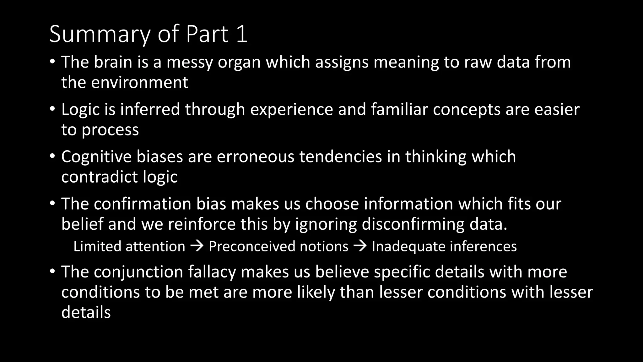 Summary of Part 1
• The brain is a messy organ which assigns meaning to raw data from
the environment
• Logic is inferred through experience and familiar concepts are easier
to process
• Cognitive biases are erroneous tendencies in thinking which
contradict logic
• The confirmation bias makes us choose information which fits our
belief and we reinforce this by ignoring disconfirming data.
Limited attention  Preconceived notions  Inadequate inferences
• The conjunction fallacy makes us believe specific details with more
conditions to be met are more likely than lesser conditions with lesser
details
 