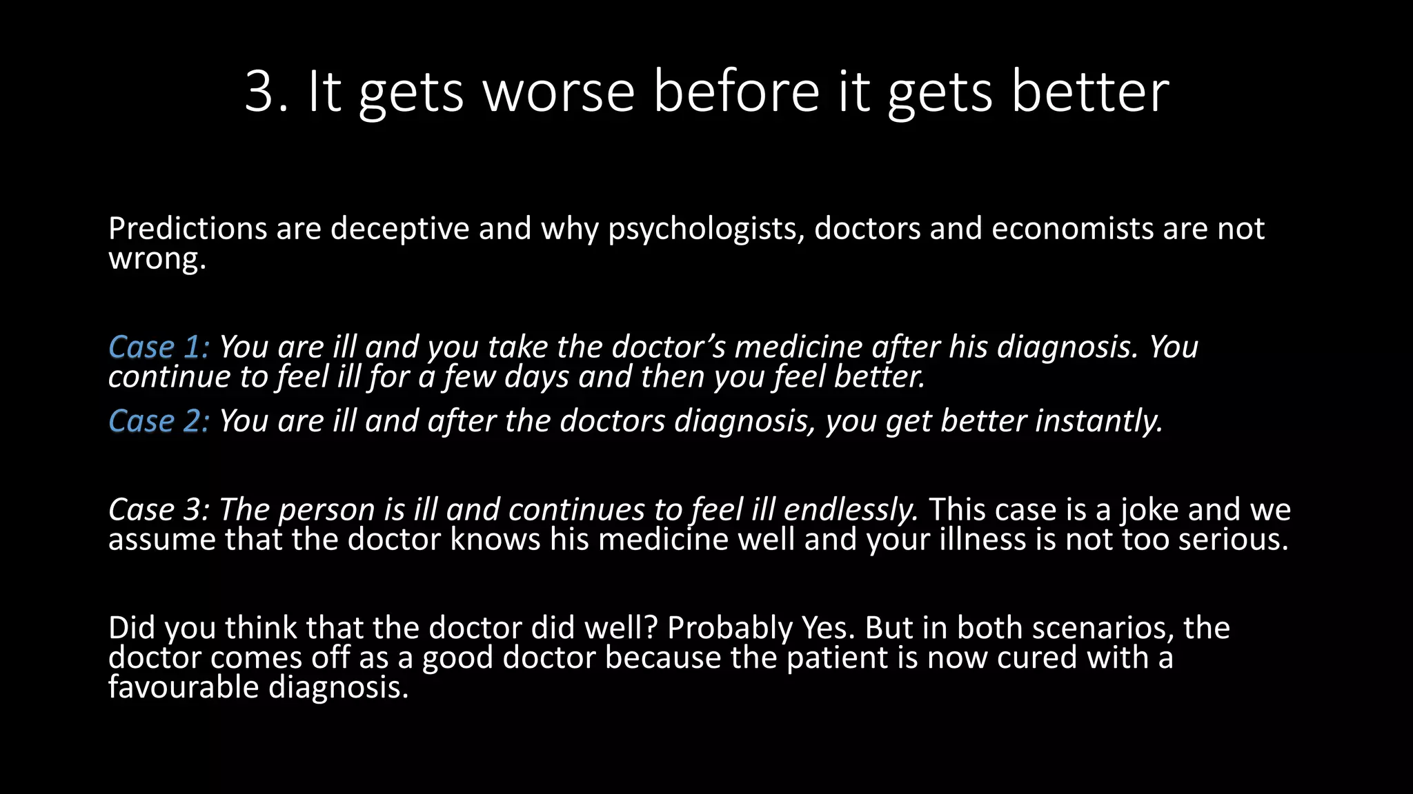 3. It gets worse before it gets better
Predictions are deceptive and why psychologists, doctors and economists are not
wrong.
Case 1: You are ill and you take the doctor’s medicine after his diagnosis. You
continue to feel ill for a few days and then you feel better.
Case 2: You are ill and after the doctors diagnosis, you get better instantly.
Case 3: The person is ill and continues to feel ill endlessly. This case is a joke and we
assume that the doctor knows his medicine well and your illness is not too serious.
Did you think that the doctor did well? Probably Yes. But in both scenarios, the
doctor comes off as a good doctor because the patient is now cured with a
favourable diagnosis.
 