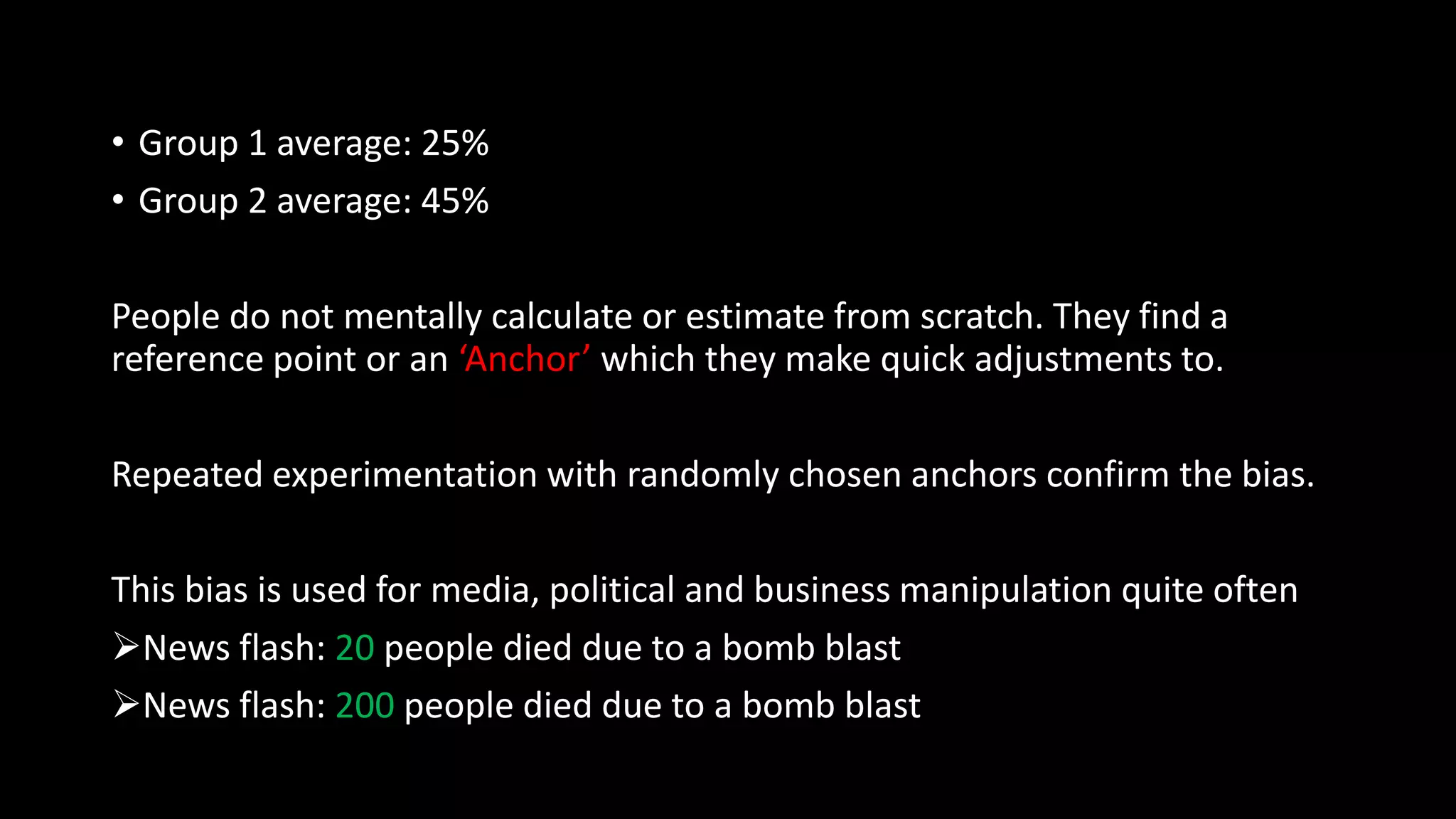 • Group 1 average: 25%
• Group 2 average: 45%
People do not mentally calculate or estimate from scratch. They find a
reference point or an ‘Anchor’ which they make quick adjustments to.
Repeated experimentation with randomly chosen anchors confirm the bias.
This bias is used for media, political and business manipulation quite often
News flash: 20 people died due to a bomb blast
News flash: 200 people died due to a bomb blast
 