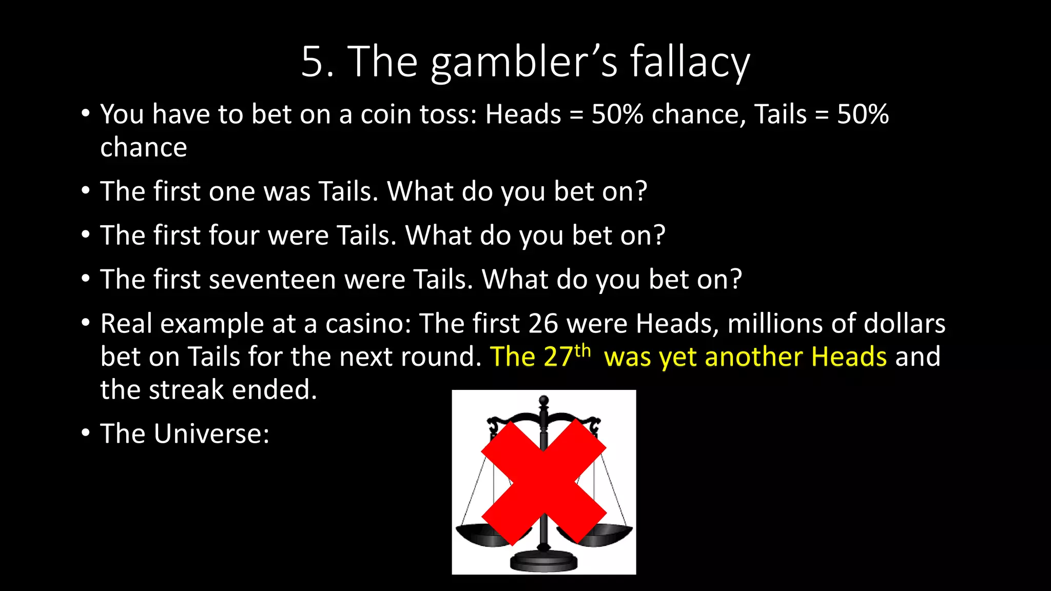 5. The gambler’s fallacy
• You have to bet on a coin toss: Heads = 50% chance, Tails = 50%
chance
• The first one was Tails. What do you bet on?
• The first four were Tails. What do you bet on?
• The first seventeen were Tails. What do you bet on?
• Real example at a casino: The first 26 were Heads, millions of dollars
bet on Tails for the next round. The 27th was yet another Heads and
the streak ended.
• The Universe:
 