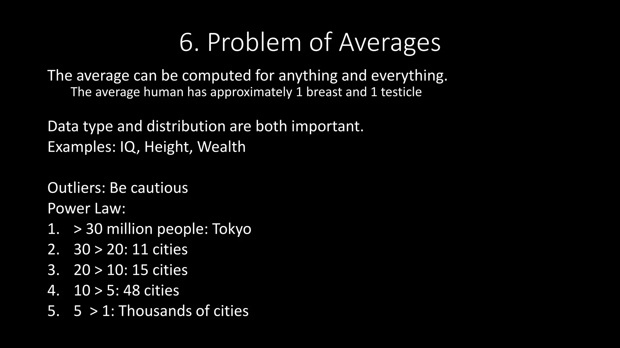 6. Problem of Averages
The average can be computed for anything and everything.
The average human has approximately 1 breast and 1 testicle
Data type and distribution are both important.
Examples: IQ, Height, Wealth
Outliers: Be cautious
Power Law:
1. > 30 million people: Tokyo
2. 30 > 20: 11 cities
3. 20 > 10: 15 cities
4. 10 > 5: 48 cities
5. 5 > 1: Thousands of cities
 