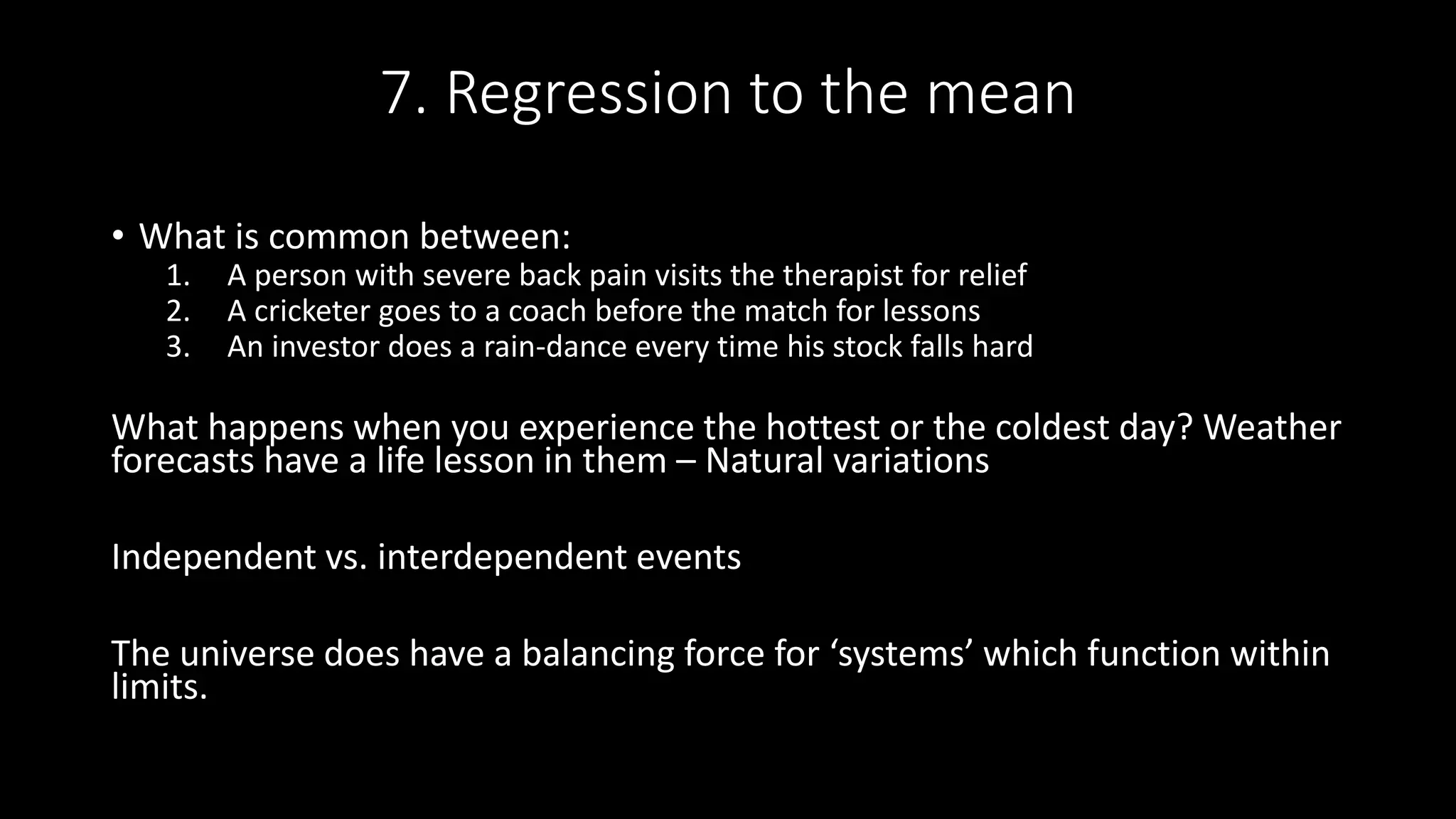7. Regression to the mean
• What is common between:
1. A person with severe back pain visits the therapist for relief
2. A cricketer goes to a coach before the match for lessons
3. An investor does a rain-dance every time his stock falls hard
What happens when you experience the hottest or the coldest day? Weather
forecasts have a life lesson in them – Natural variations
Independent vs. interdependent events
The universe does have a balancing force for ‘systems’ which function within
limits.
 