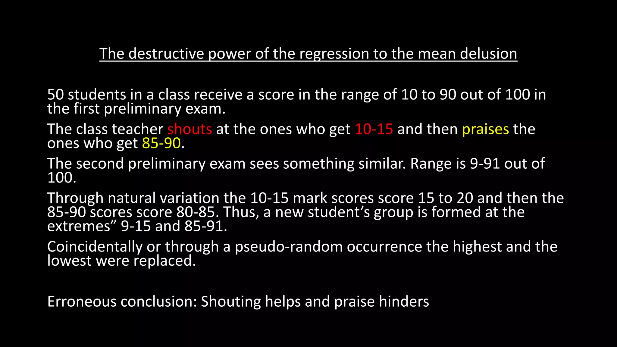 The destructive power of the regression to the mean delusion
50 students in a class receive a score in the range of 10 to 90 out of 100 in
the first preliminary exam.
The class teacher shouts at the ones who get 10-15 and then praises the
ones who get 85-90.
The second preliminary exam sees something similar. Range is 9-91 out of
100.
Through natural variation the 10-15 mark scores score 15 to 20 and then the
85-90 scores score 80-85. Thus, a new student’s group is formed at the
extremes” 9-15 and 85-91.
Coincidentally or through a pseudo-random occurrence the highest and the
lowest were replaced.
Erroneous conclusion: Shouting helps and praise hinders
 
