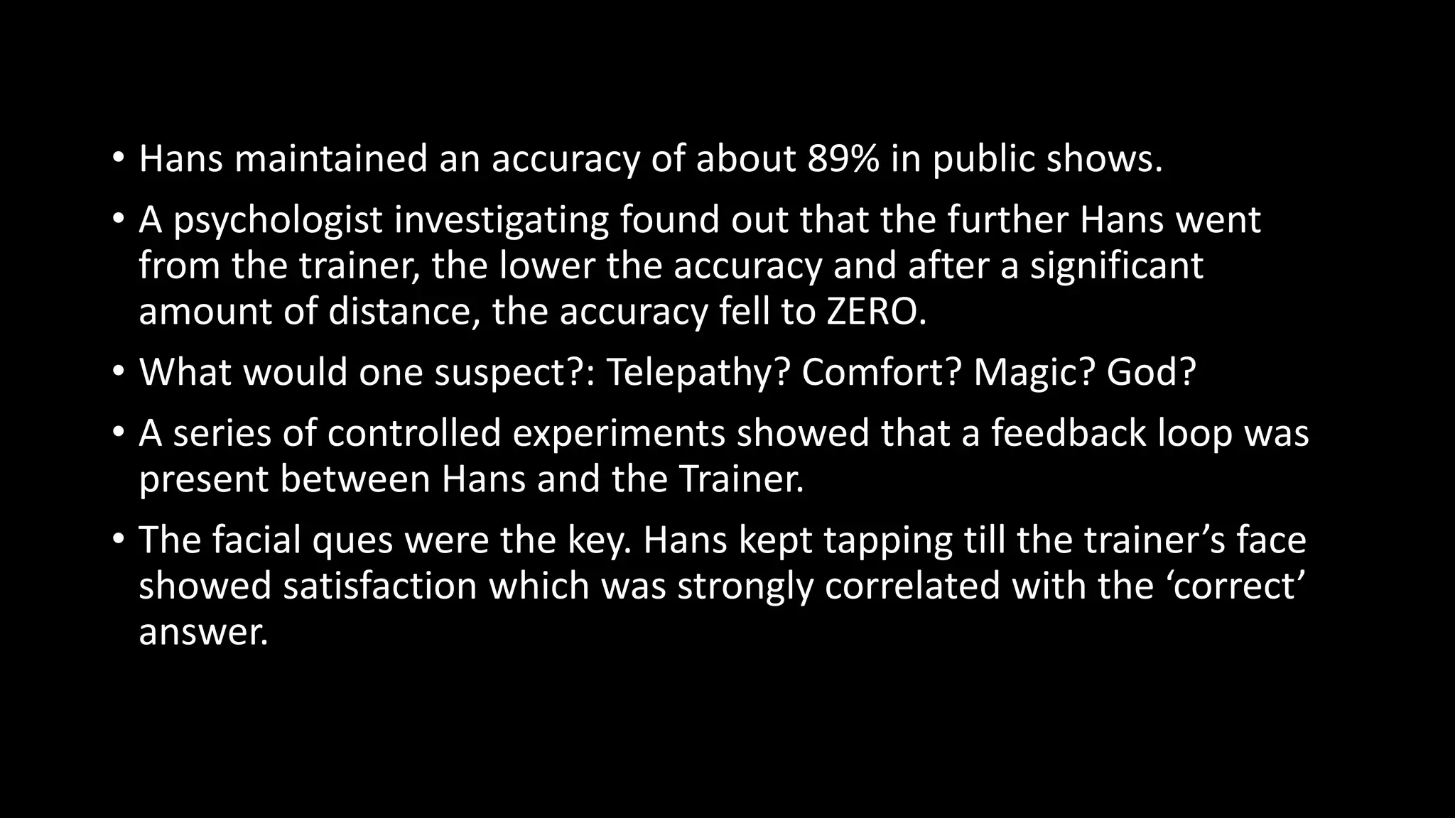 • Hans maintained an accuracy of about 89% in public shows.
• A psychologist investigating found out that the further Hans went
from the trainer, the lower the accuracy and after a significant
amount of distance, the accuracy fell to ZERO.
• What would one suspect?: Telepathy? Comfort? Magic? God?
• A series of controlled experiments showed that a feedback loop was
present between Hans and the Trainer.
• The facial ques were the key. Hans kept tapping till the trainer’s face
showed satisfaction which was strongly correlated with the ‘correct’
answer.
 