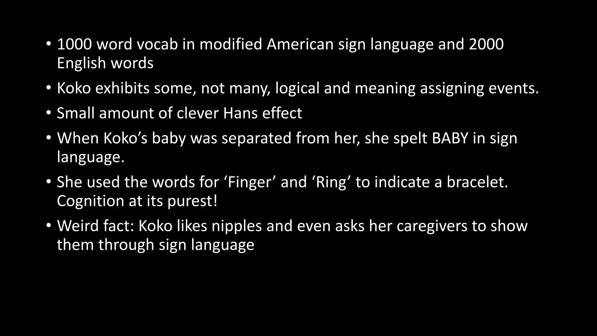 • 1000 word vocab in modified American sign language and 2000
English words
• Koko exhibits some, not many, logical and meaning assigning events.
• Small amount of clever Hans effect
• When Koko’s baby was separated from her, she spelt BABY in sign
language.
• She used the words for ‘Finger’ and ‘Ring’ to indicate a bracelet.
Cognition at its purest!
• Weird fact: Koko likes nipples and even asks her caregivers to show
them through sign language
 