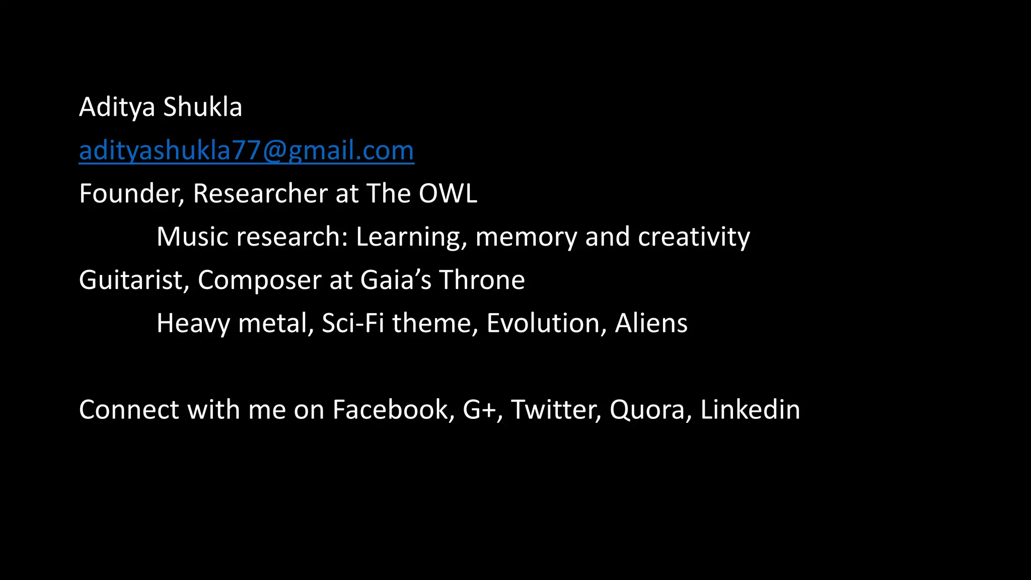 Aditya Shukla
adityashukla77@gmail.com
Founder, Researcher at The OWL
Music research: Learning, memory and creativity
Guitarist, Composer at Gaia’s Throne
Heavy metal, Sci-Fi theme, Evolution, Aliens
Connect with me on Facebook, G+, Twitter, Quora, Linkedin
 