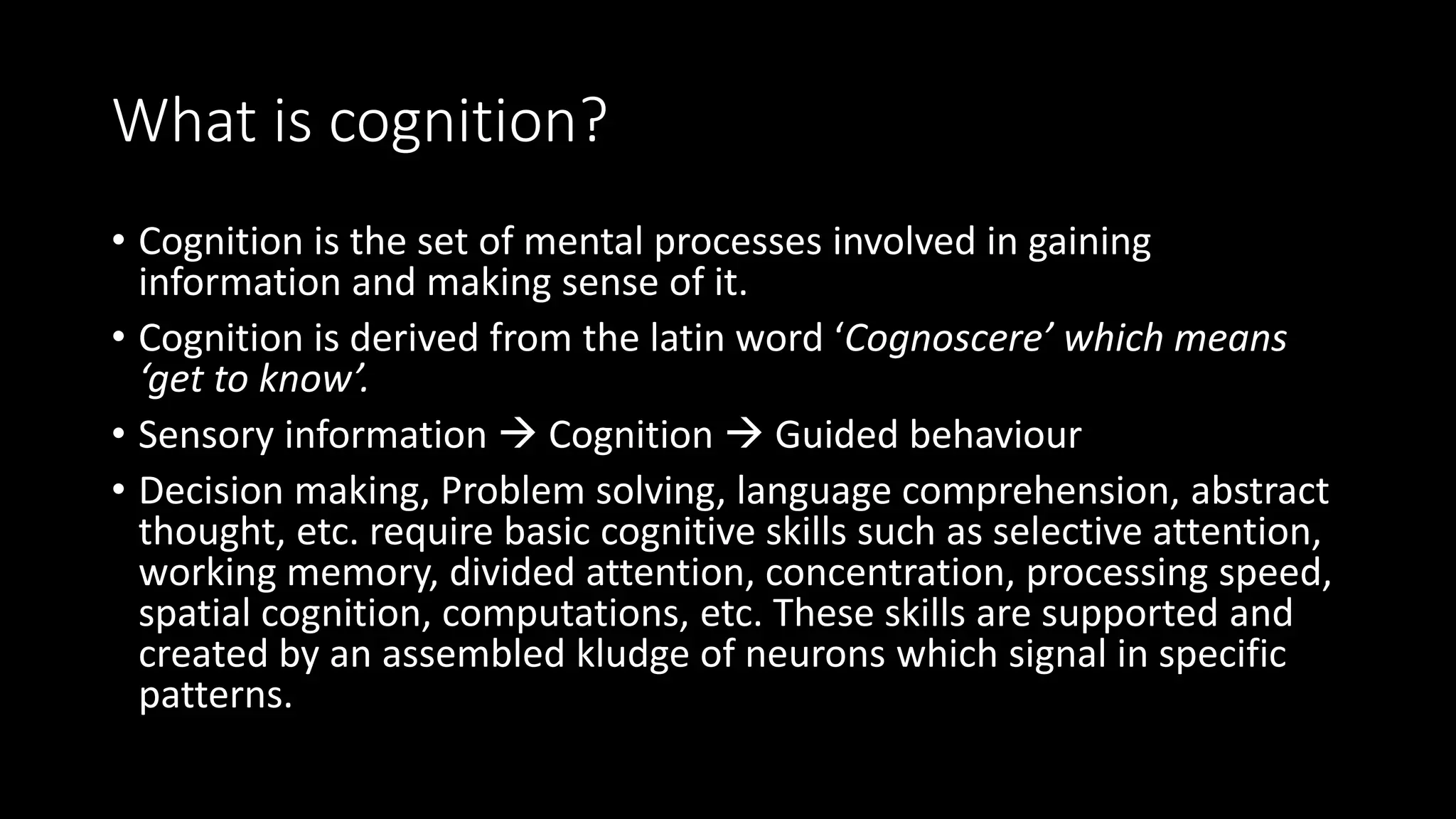 What is cognition?
• Cognition is the set of mental processes involved in gaining
information and making sense of it.
• Cognition is derived from the latin word ‘Cognoscere’ which means
‘get to know’.
• Sensory information  Cognition  Guided behaviour
• Decision making, Problem solving, language comprehension, abstract
thought, etc. require basic cognitive skills such as selective attention,
working memory, divided attention, concentration, processing speed,
spatial cognition, computations, etc. These skills are supported and
created by an assembled kludge of neurons which signal in specific
patterns.
 
