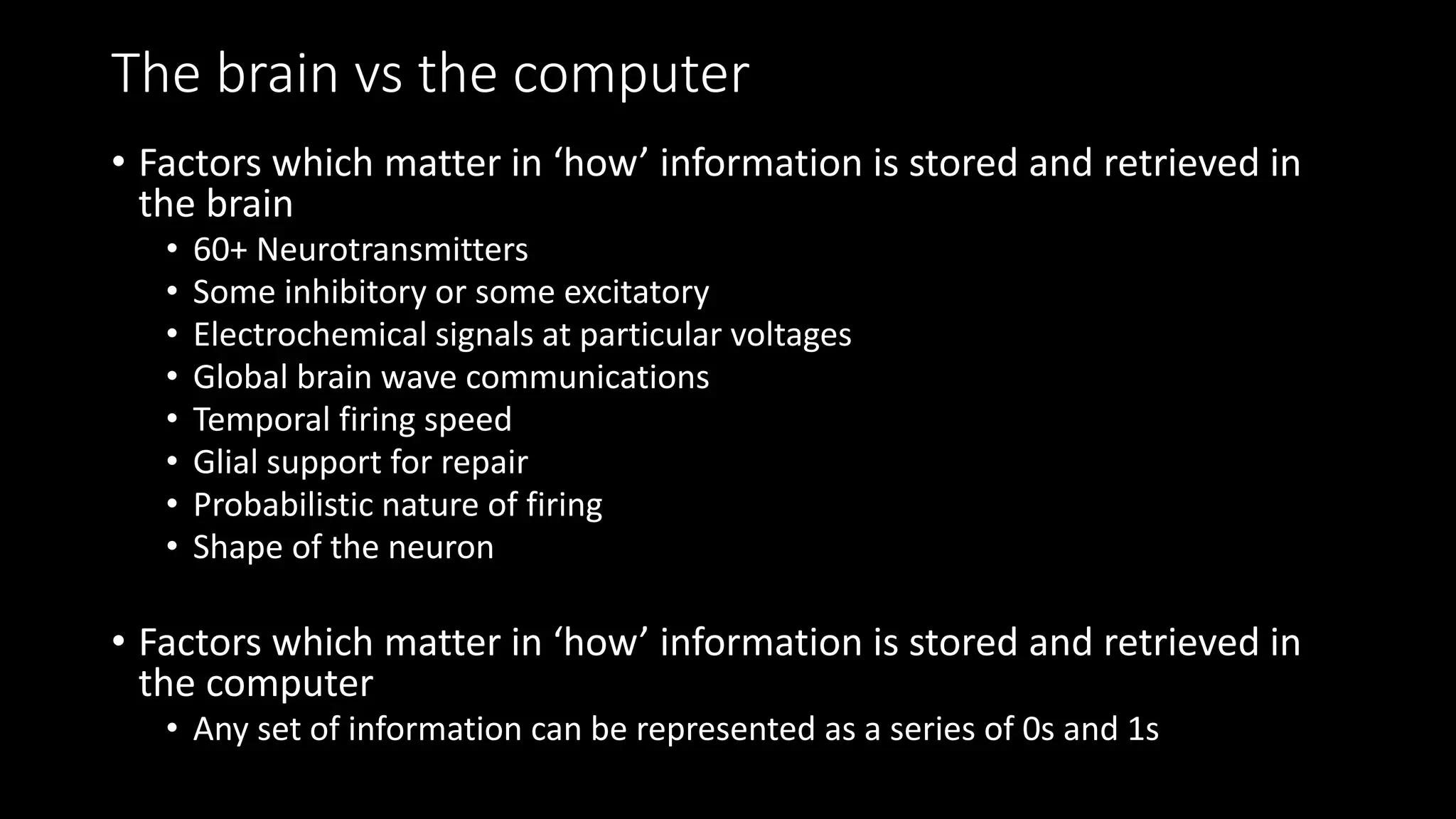 The brain vs the computer
• Factors which matter in ‘how’ information is stored and retrieved in
the brain
• 60+ Neurotransmitters
• Some inhibitory or some excitatory
• Electrochemical signals at particular voltages
• Global brain wave communications
• Temporal firing speed
• Glial support for repair
• Probabilistic nature of firing
• Shape of the neuron
• Factors which matter in ‘how’ information is stored and retrieved in
the computer
• Any set of information can be represented as a series of 0s and 1s
 