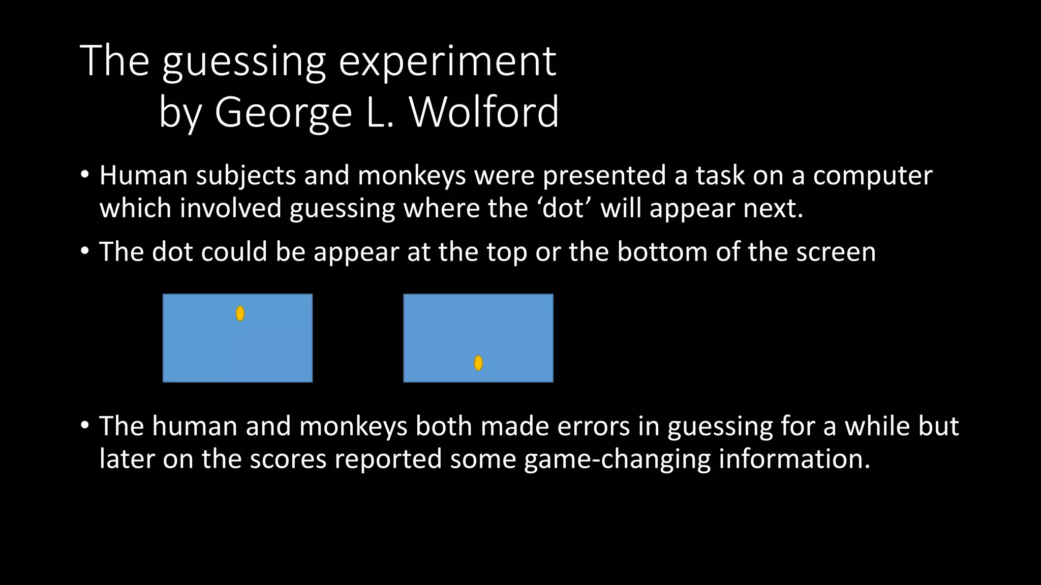 The guessing experiment
by George L. Wolford
• Human subjects and monkeys were presented a task on a computer
which involved guessing where the ‘dot’ will appear next.
• The dot could be appear at the top or the bottom of the screen
• The human and monkeys both made errors in guessing for a while but
later on the scores reported some game-changing information.
 