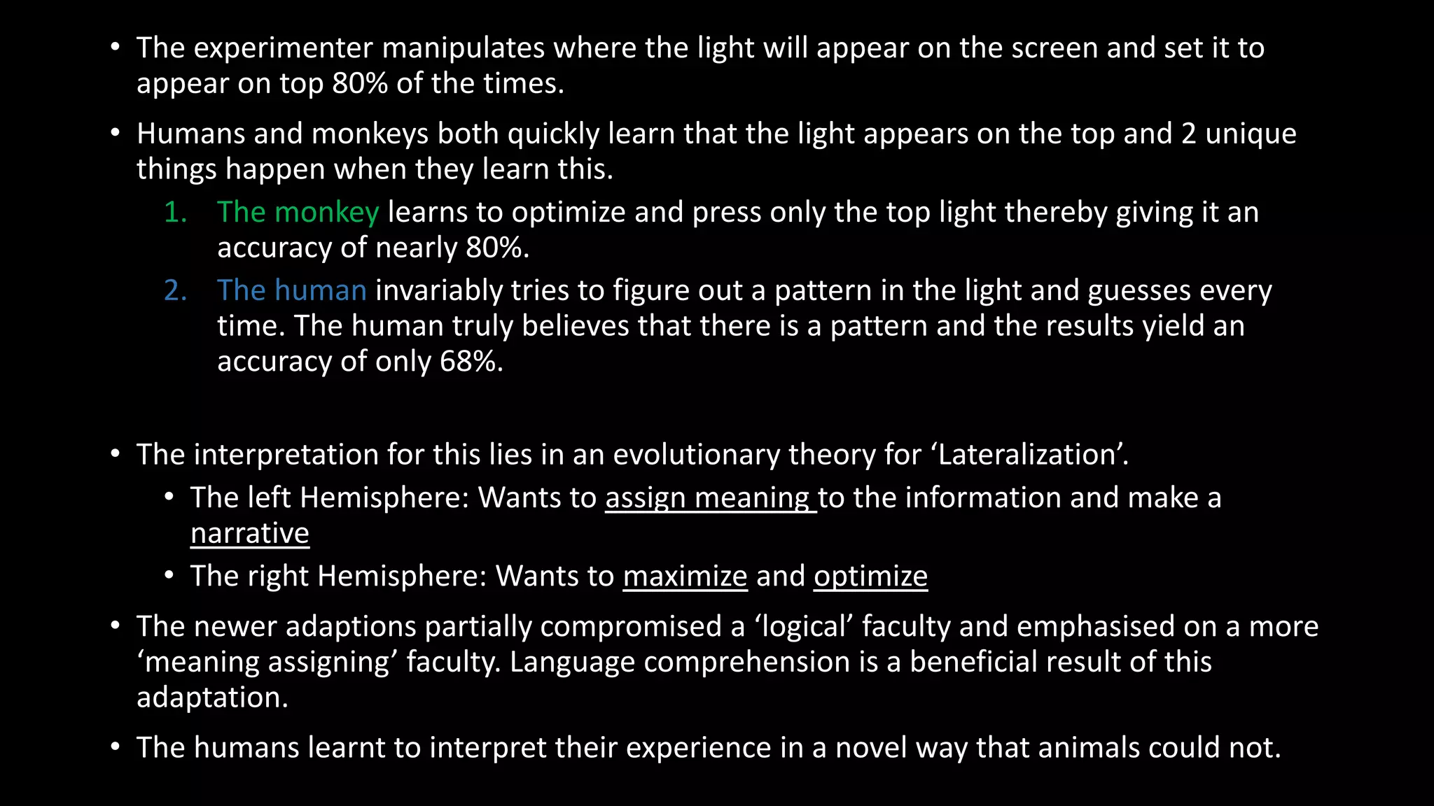 • The experimenter manipulates where the light will appear on the screen and set it to
appear on top 80% of the times.
• Humans and monkeys both quickly learn that the light appears on the top and 2 unique
things happen when they learn this.
1. The monkey learns to optimize and press only the top light thereby giving it an
accuracy of nearly 80%.
2. The human invariably tries to figure out a pattern in the light and guesses every
time. The human truly believes that there is a pattern and the results yield an
accuracy of only 68%.
• The interpretation for this lies in an evolutionary theory for ‘Lateralization’.
• The left Hemisphere: Wants to assign meaning to the information and make a
narrative
• The right Hemisphere: Wants to maximize and optimize
• The newer adaptions partially compromised a ‘logical’ faculty and emphasised on a more
‘meaning assigning’ faculty. Language comprehension is a beneficial result of this
adaptation.
• The humans learnt to interpret their experience in a novel way that animals could not.
 