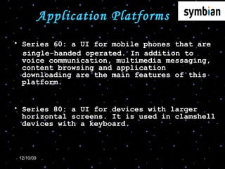 Application Platforms Series 60: a UI for mobile phones that are  single-handed operated. In addition to voice communication, multimedia messaging, content browsing and application downloading are the main features of this platform. Series 80: a UI for devices with larger horizontal screens. It is used in clamshell devices with a keyboard. 