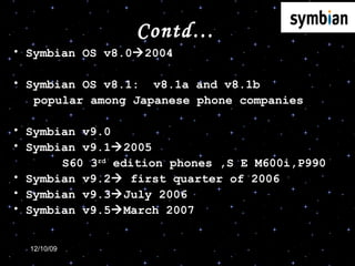 Contd… Symbian OS v8.0  2004 Symbian OS v8.1:  v8.1a and v8.1b  popular among Japanese phone companies  Symbian v9.0 Symbian v9.1  2005 S60 3 rd  edition phones ,S E M600i,P990 Symbian v9.2   first quarter of 2006 Symbian v9.3  July 2006 Symbian v9.5  March 2007 