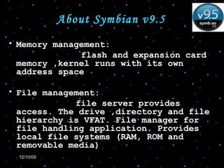 About Symbian v9.5 Memory management: flash and expansion card memory ,kernel runs with its own address space File management: file server provides access. The drive ,directory and file hierarchy is VFAT. File manager for file handling application. Provides local file systems (RAM, ROM and removable media) 