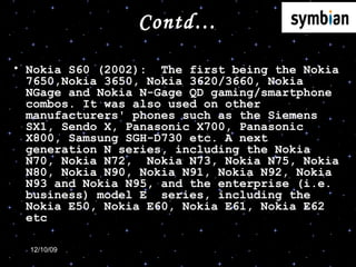Contd… Nokia S60 (2002):  The first being the Nokia 7650,Nokia 3650, Nokia 3620/3660, Nokia NGage and Nokia N-Gage QD gaming/smartphone combos. It was also used on other manufacturers' phones such as the Siemens SX1, Sendo X, Panasonic X700, Panasonic X800, Samsung SGH-D730 etc. A next generation N series, including the Nokia N70, Nokia N72,  Nokia N73, Nokia N75, Nokia N80, Nokia N90, Nokia N91, Nokia N92, Nokia N93 and Nokia N95, and the enterprise (i.e. business) model E  series, including the Nokia E50, Nokia E60, Nokia E61, Nokia E62 etc  