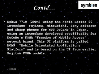 Contd… Nokia 7710 (2004) using the Nokia Series 90 interface: Fujitsu, Mitsubishi, Sony Ericsson and Sharp phones for NTT DoCoMo in Japan,  using an interface developed specifically for DoCoMo's FOMA "Freedom of Mobile Access" network brand. This UI platform is called MOAP  "Mobile Orientated Applications Platform" and is based on the UI from earlier Fujitsu FOMA models. 