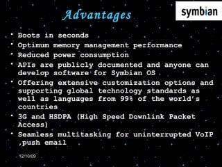 Advantages  Boots in seconds Optimum memory management performance Reduced power consumption APIs are publicly documented and anyone can develop software for Symbian OS Offering extensive customization options and supporting global technology standards as well as languages from 99% of the world’s countries 3G and HSDPA (High Speed Downlink Packet Access)  Seamless multitasking for uninterrupted VoIP ,push email 