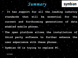 Summary It has support for all the leading industry standards that will be essential for the current and forthcoming generations of data enabled mobile phones.  The open platform allows the installation of third party software to further enhance the user experience with these phones. Symbian OS is trying to replace PC. 