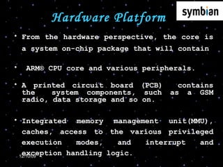 Hardware Platform From the hardware perspective, the core is a system on-chip package that will contain ARM® CPU core and various peripherals. A printed circuit board (PCB)  contains the  system components, such as a GSM radio, data storage and so on. Integrated memory management unit(MMU), caches, access to the various privileged execution modes, and interrupt and exception handling logic.  