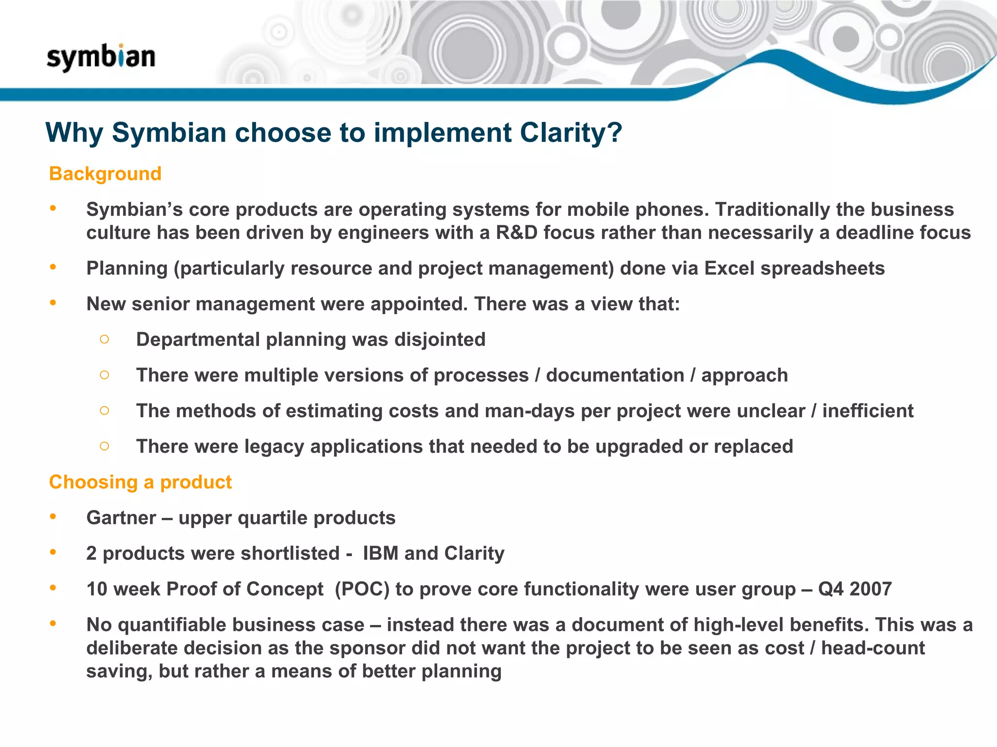 Why Symbian choose to implement Clarity? Background Symbian’s core products are operating systems for mobile phones. Traditionally the business culture has been driven by engineers with a R&D focus rather than necessarily a deadline focus Planning (particularly resource and project management) done via Excel spreadsheets New senior management were appointed. There was a view that: Departmental planning was disjointed  There were multiple versions of processes / documentation / approach The methods of estimating costs and man-days per project were unclear / inefficient There were legacy applications that needed to be upgraded or replaced Choosing a product Gartner – upper quartile products 2 products were shortlisted -  IBM and Clarity 10 week Proof of Concept  (POC) to prove core functionality were user group – Q4 2007 No quantifiable business case – instead there was a document of high-level benefits. This was a deliberate decision as the sponsor did not want the project to be seen as cost / head-count saving, but rather a means of better planning 