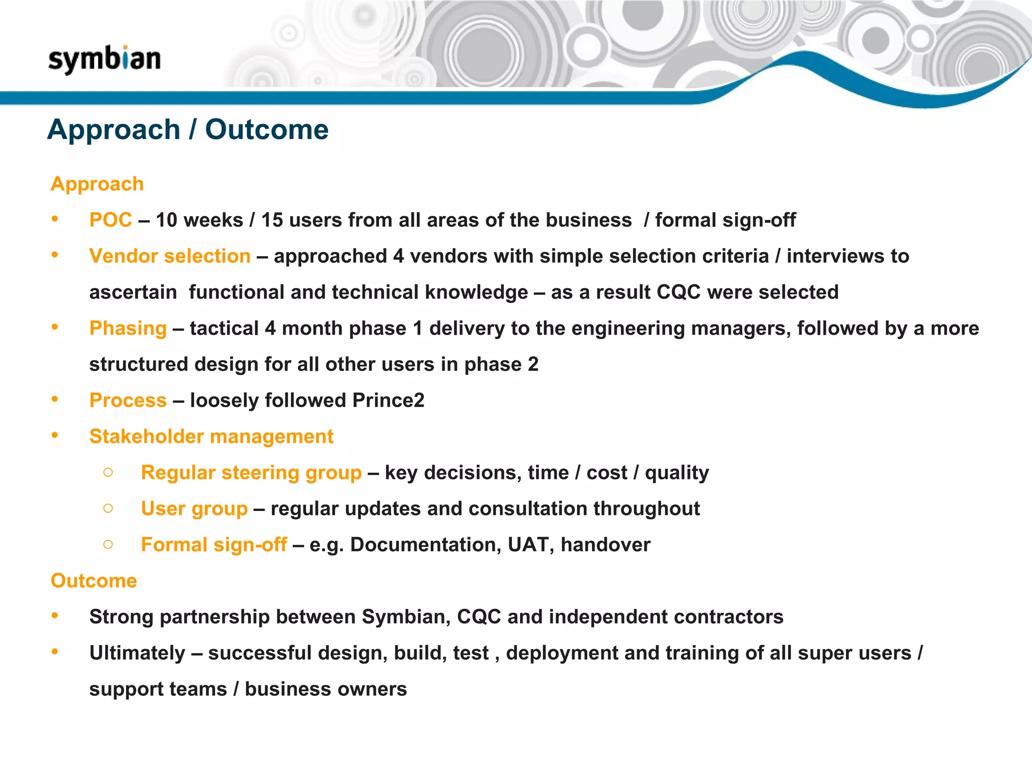 Approach / Outcome Approach POC  – 10 weeks / 15 users from all areas of the business  / formal sign-off  Vendor selection  – approached 4 vendors with simple selection criteria / interviews to ascertain  functional and technical knowledge – as a result CQC were selected Phasing  – tactical 4 month phase 1 delivery to the engineering managers, followed by a more structured design for all other users in phase 2 Process  – loosely followed Prince2  Stakeholder management Regular steering group  – key decisions, time / cost / quality User group  – regular updates and consultation throughout Formal sign-off  – e.g. Documentation, UAT, handover Outcome  Strong partnership between Symbian, CQC and independent contractors Ultimately – successful design, build, test , deployment and training of all super users / support teams / business owners 