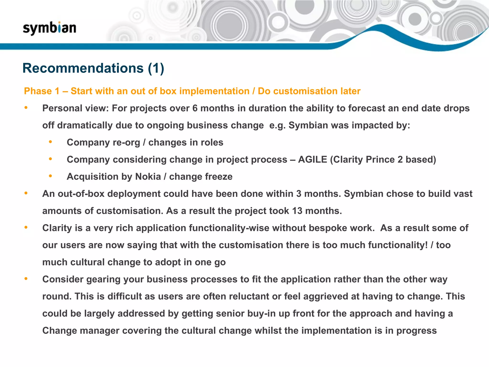 Recommendations (1) Phase 1 – Start with an out of box implementation / Do customisation later Personal view: For projects over 6 months in duration the ability to forecast an end date drops off dramatically due to ongoing business change  e.g. Symbian was impacted by: Company re-org / changes in roles Company considering change in project process – AGILE (Clarity Prince 2 based) Acquisition by Nokia / change freeze An out-of-box deployment could have been done within 3 months. Symbian chose to build vast amounts of customisation. As a result the project took 13 months. Clarity is a very rich application functionality-wise without bespoke work.  As a result some of our users are now saying that with the customisation there is too much functionality! / too much cultural change to adopt in one go Consider gearing your business processes to fit the application rather than the other way round. This is difficult as users are often reluctant or feel aggrieved at having to change. This could be largely addressed by getting senior buy-in up front for the approach and having a Change manager covering the cultural change whilst the implementation is in progress 