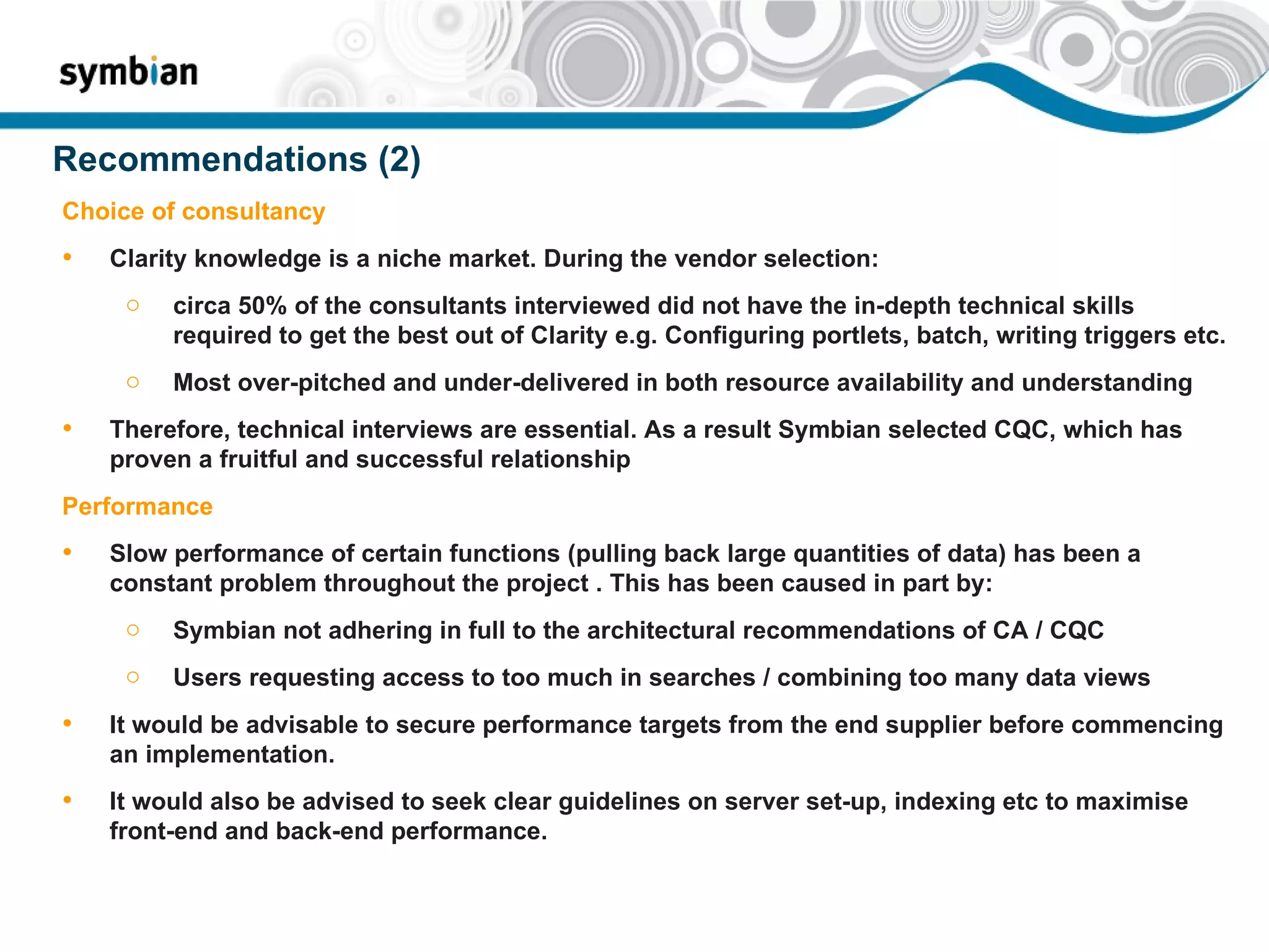 Recommendations (2) Choice of consultancy Clarity knowledge is a niche market. During the vendor selection: circa 50% of the consultants interviewed did not have the in-depth technical skills required to get the best out of Clarity e.g. Configuring portlets, batch, writing triggers etc.  Most over-pitched and under-delivered in both resource availability and understanding Therefore, technical interviews are essential. As a result Symbian selected CQC, which has proven a fruitful and successful relationship Performance Slow performance of certain functions (pulling back large quantities of data) has been a constant problem throughout the project . This has been caused in part by: Symbian not adhering in full to the architectural recommendations of CA / CQC Users requesting access to too much in searches / combining too many data views It would be advisable to secure performance targets from the end supplier before commencing an implementation.  It would also be advised to seek clear guidelines on server set-up, indexing etc to maximise front-end and back-end performance. 