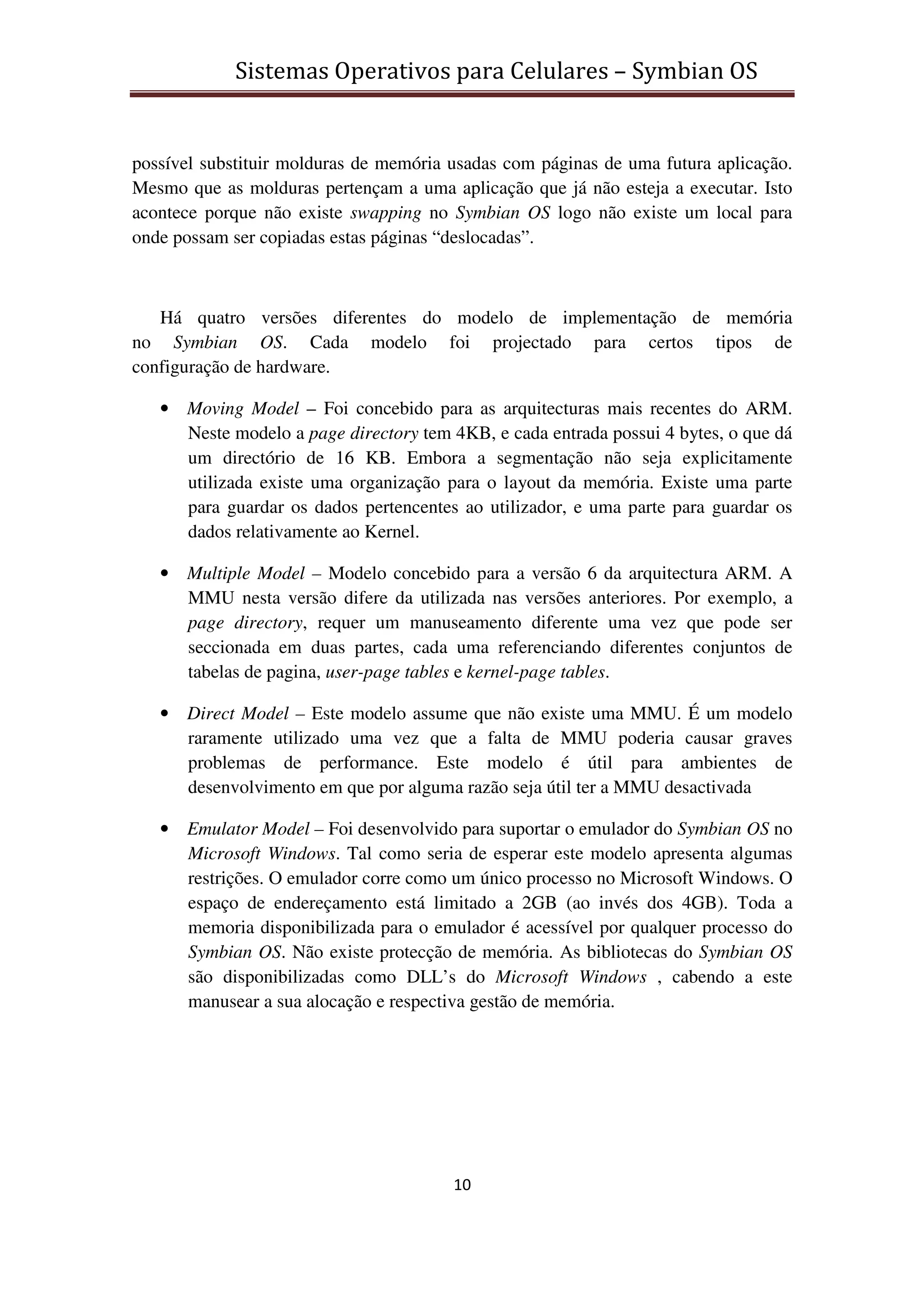 Sistemas Operativos para Celulares – Symbian OS
10
possível substituir molduras de memória usadas com páginas de uma futura aplicação.
Mesmo que as molduras pertençam a uma aplicação que já não esteja a executar. Isto
acontece porque não existe swapping no Symbian OS logo não existe um local para
onde possam ser copiadas estas páginas “deslocadas”.
Há quatro versões diferentes do modelo de implementação de memória
no Symbian OS. Cada modelo foi projectado para certos tipos de
configuração de hardware.
• Moving Model – Foi concebido para as arquitecturas mais recentes do ARM.
Neste modelo a page directory tem 4KB, e cada entrada possui 4 bytes, o que dá
um directório de 16 KB. Embora a segmentação não seja explicitamente
utilizada existe uma organização para o layout da memória. Existe uma parte
para guardar os dados pertencentes ao utilizador, e uma parte para guardar os
dados relativamente ao Kernel.
• Multiple Model – Modelo concebido para a versão 6 da arquitectura ARM. A
MMU nesta versão difere da utilizada nas versões anteriores. Por exemplo, a
page directory, requer um manuseamento diferente uma vez que pode ser
seccionada em duas partes, cada uma referenciando diferentes conjuntos de
tabelas de pagina, user-page tables e kernel-page tables.
• Direct Model – Este modelo assume que não existe uma MMU. É um modelo
raramente utilizado uma vez que a falta de MMU poderia causar graves
problemas de performance. Este modelo é útil para ambientes de
desenvolvimento em que por alguma razão seja útil ter a MMU desactivada
• Emulator Model – Foi desenvolvido para suportar o emulador do Symbian OS no
Microsoft Windows. Tal como seria de esperar este modelo apresenta algumas
restrições. O emulador corre como um único processo no Microsoft Windows. O
espaço de endereçamento está limitado a 2GB (ao invés dos 4GB). Toda a
memoria disponibilizada para o emulador é acessível por qualquer processo do
Symbian OS. Não existe protecção de memória. As bibliotecas do Symbian OS
são disponibilizadas como DLL’s do Microsoft Windows , cabendo a este
manusear a sua alocação e respectiva gestão de memória.
 