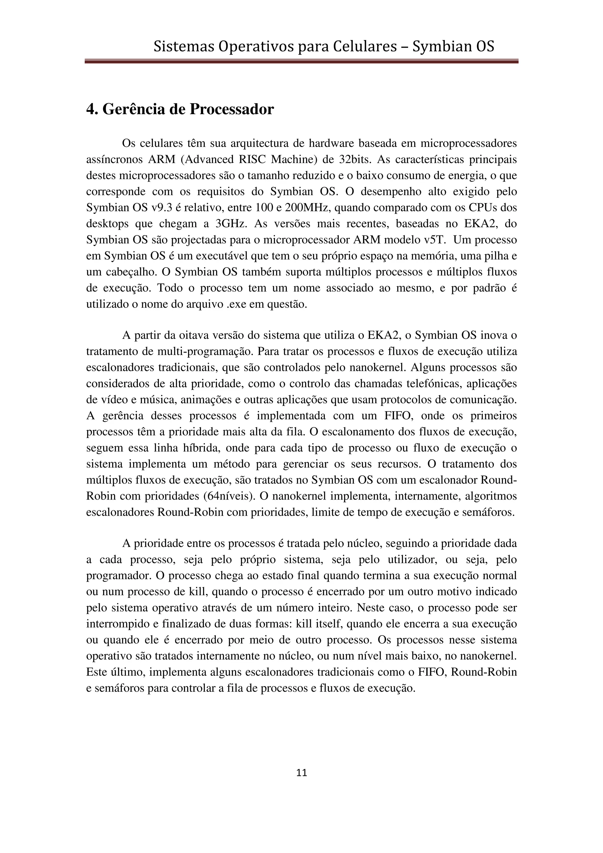 Sistemas Operativos para Celulares – Symbian OS
11
4. Gerência de Processador
Os celulares têm sua arquitectura de hardware baseada em microprocessadores
assíncronos ARM (Advanced RISC Machine) de 32bits. As características principais
destes microprocessadores são o tamanho reduzido e o baixo consumo de energia, o que
corresponde com os requisitos do Symbian OS. O desempenho alto exigido pelo
Symbian OS v9.3 é relativo, entre 100 e 200MHz, quando comparado com os CPUs dos
desktops que chegam a 3GHz. As versões mais recentes, baseadas no EKA2, do
Symbian OS são projectadas para o microprocessador ARM modelo v5T. Um processo
em Symbian OS é um executável que tem o seu próprio espaço na memória, uma pilha e
um cabeçalho. O Symbian OS também suporta múltiplos processos e múltiplos fluxos
de execução. Todo o processo tem um nome associado ao mesmo, e por padrão é
utilizado o nome do arquivo .exe em questão.
A partir da oitava versão do sistema que utiliza o EKA2, o Symbian OS inova o
tratamento de multi-programação. Para tratar os processos e fluxos de execução utiliza
escalonadores tradicionais, que são controlados pelo nanokernel. Alguns processos são
considerados de alta prioridade, como o controlo das chamadas telefónicas, aplicações
de vídeo e música, animações e outras aplicações que usam protocolos de comunicação.
A gerência desses processos é implementada com um FIFO, onde os primeiros
processos têm a prioridade mais alta da fila. O escalonamento dos fluxos de execução,
seguem essa linha híbrida, onde para cada tipo de processo ou fluxo de execução o
sistema implementa um método para gerenciar os seus recursos. O tratamento dos
múltiplos fluxos de execução, são tratados no Symbian OS com um escalonador Round-
Robin com prioridades (64níveis). O nanokernel implementa, internamente, algoritmos
escalonadores Round-Robin com prioridades, limite de tempo de execução e semáforos.
A prioridade entre os processos é tratada pelo núcleo, seguindo a prioridade dada
a cada processo, seja pelo próprio sistema, seja pelo utilizador, ou seja, pelo
programador. O processo chega ao estado final quando termina a sua execução normal
ou num processo de kill, quando o processo é encerrado por um outro motivo indicado
pelo sistema operativo através de um número inteiro. Neste caso, o processo pode ser
interrompido e finalizado de duas formas: kill itself, quando ele encerra a sua execução
ou quando ele é encerrado por meio de outro processo. Os processos nesse sistema
operativo são tratados internamente no núcleo, ou num nível mais baixo, no nanokernel.
Este último, implementa alguns escalonadores tradicionais como o FIFO, Round-Robin
e semáforos para controlar a fila de processos e fluxos de execução.
 