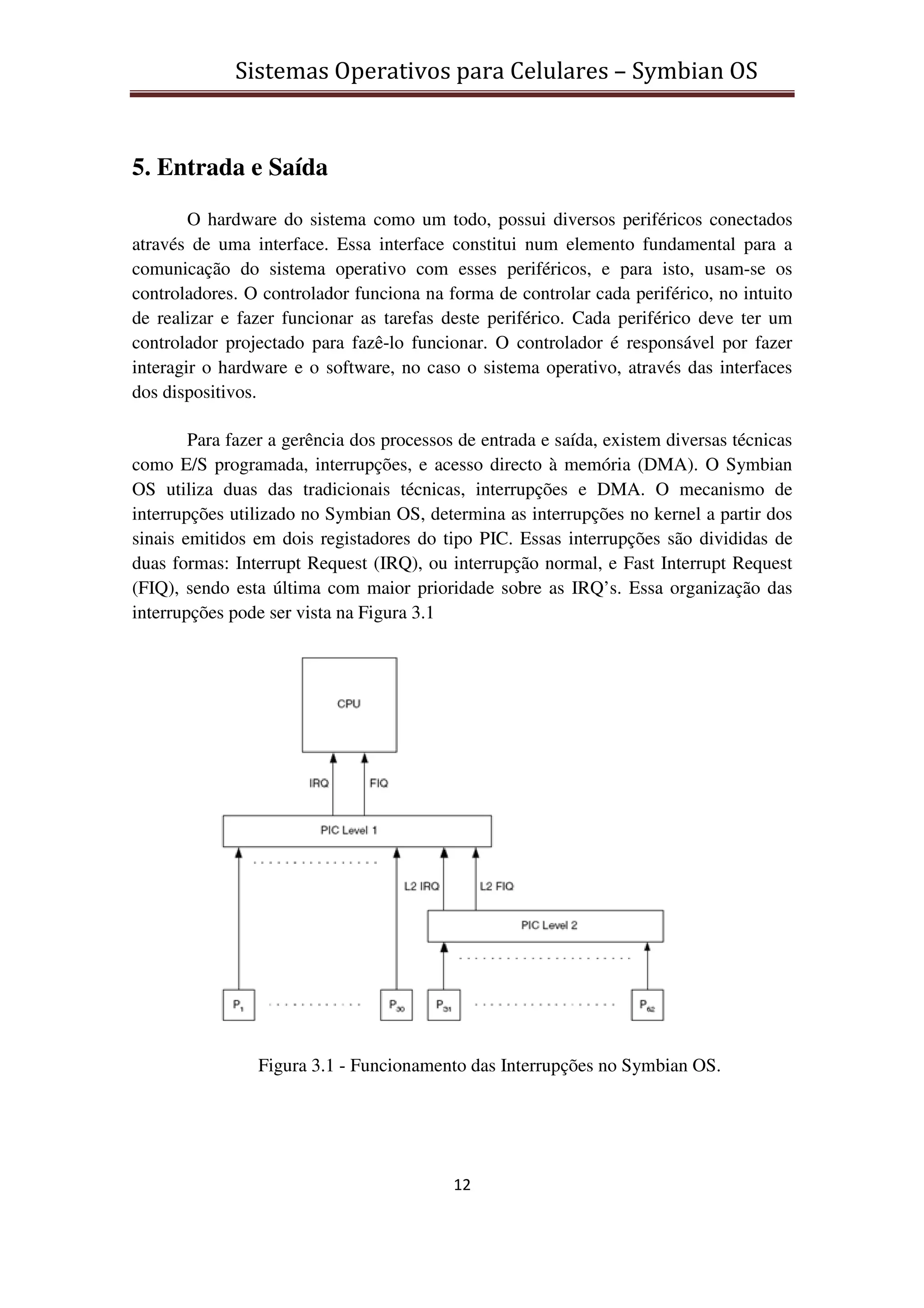 Sistemas Operativos para Celulares – Symbian OS
12
5. Entrada e Saída
O hardware do sistema como um todo, possui diversos periféricos conectados
através de uma interface. Essa interface constitui num elemento fundamental para a
comunicação do sistema operativo com esses periféricos, e para isto, usam-se os
controladores. O controlador funciona na forma de controlar cada periférico, no intuito
de realizar e fazer funcionar as tarefas deste periférico. Cada periférico deve ter um
controlador projectado para fazê-lo funcionar. O controlador é responsável por fazer
interagir o hardware e o software, no caso o sistema operativo, através das interfaces
dos dispositivos.
Para fazer a gerência dos processos de entrada e saída, existem diversas técnicas
como E/S programada, interrupções, e acesso directo à memória (DMA). O Symbian
OS utiliza duas das tradicionais técnicas, interrupções e DMA. O mecanismo de
interrupções utilizado no Symbian OS, determina as interrupções no kernel a partir dos
sinais emitidos em dois registadores do tipo PIC. Essas interrupções são divididas de
duas formas: Interrupt Request (IRQ), ou interrupção normal, e Fast Interrupt Request
(FIQ), sendo esta última com maior prioridade sobre as IRQ’s. Essa organização das
interrupções pode ser vista na Figura 3.1
Figura 3.1 - Funcionamento das Interrupções no Symbian OS.
 