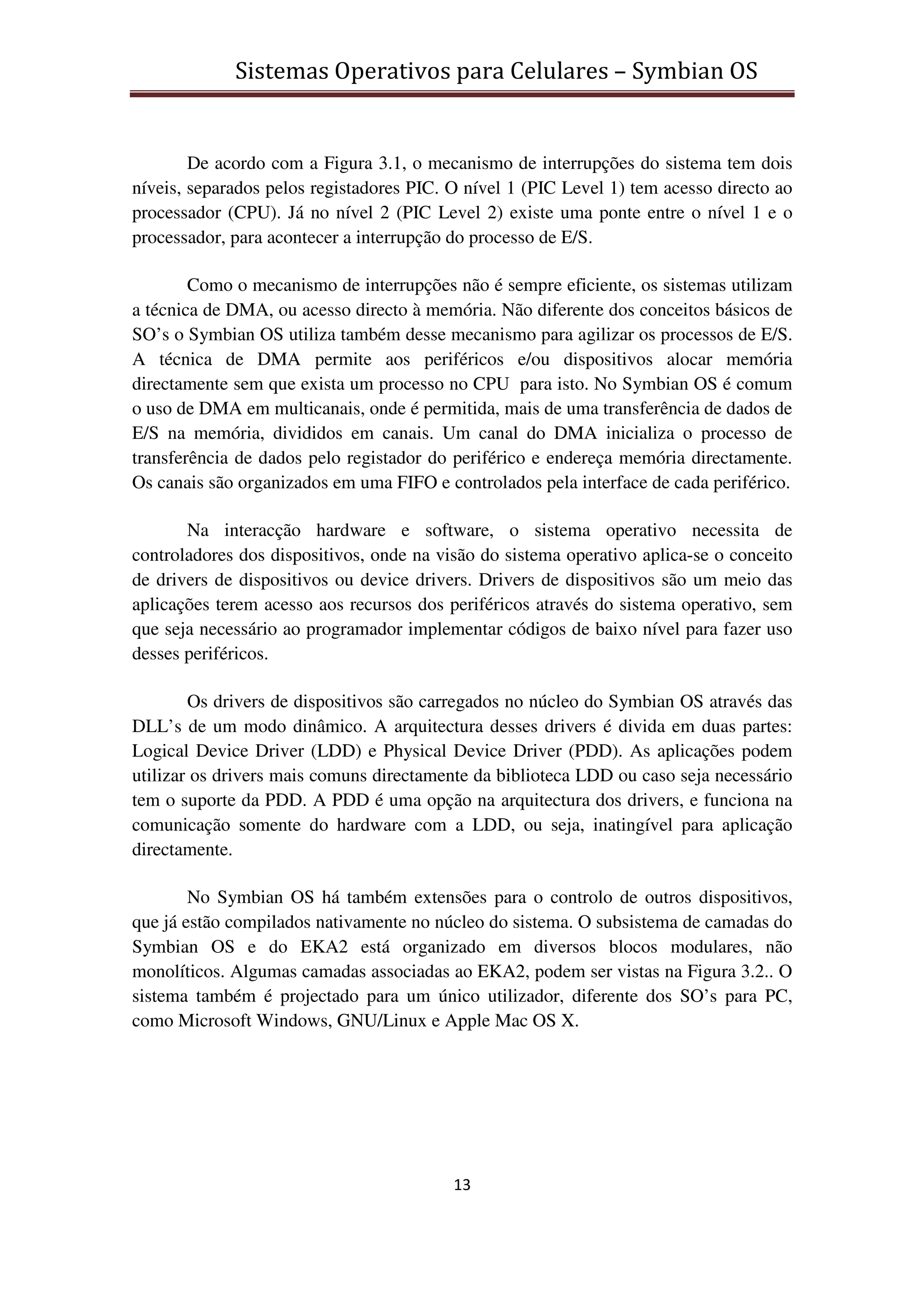 Sistemas Operativos para Celulares – Symbian OS
13
De acordo com a Figura 3.1, o mecanismo de interrupções do sistema tem dois
níveis, separados pelos registadores PIC. O nível 1 (PIC Level 1) tem acesso directo ao
processador (CPU). Já no nível 2 (PIC Level 2) existe uma ponte entre o nível 1 e o
processador, para acontecer a interrupção do processo de E/S.
Como o mecanismo de interrupções não é sempre eficiente, os sistemas utilizam
a técnica de DMA, ou acesso directo à memória. Não diferente dos conceitos básicos de
SO’s o Symbian OS utiliza também desse mecanismo para agilizar os processos de E/S.
A técnica de DMA permite aos periféricos e/ou dispositivos alocar memória
directamente sem que exista um processo no CPU para isto. No Symbian OS é comum
o uso de DMA em multicanais, onde é permitida, mais de uma transferência de dados de
E/S na memória, divididos em canais. Um canal do DMA inicializa o processo de
transferência de dados pelo registador do periférico e endereça memória directamente.
Os canais são organizados em uma FIFO e controlados pela interface de cada periférico.
Na interacção hardware e software, o sistema operativo necessita de
controladores dos dispositivos, onde na visão do sistema operativo aplica-se o conceito
de drivers de dispositivos ou device drivers. Drivers de dispositivos são um meio das
aplicações terem acesso aos recursos dos periféricos através do sistema operativo, sem
que seja necessário ao programador implementar códigos de baixo nível para fazer uso
desses periféricos.
Os drivers de dispositivos são carregados no núcleo do Symbian OS através das
DLL’s de um modo dinâmico. A arquitectura desses drivers é divida em duas partes:
Logical Device Driver (LDD) e Physical Device Driver (PDD). As aplicações podem
utilizar os drivers mais comuns directamente da biblioteca LDD ou caso seja necessário
tem o suporte da PDD. A PDD é uma opção na arquitectura dos drivers, e funciona na
comunicação somente do hardware com a LDD, ou seja, inatingível para aplicação
directamente.
No Symbian OS há também extensões para o controlo de outros dispositivos,
que já estão compilados nativamente no núcleo do sistema. O subsistema de camadas do
Symbian OS e do EKA2 está organizado em diversos blocos modulares, não
monolíticos. Algumas camadas associadas ao EKA2, podem ser vistas na Figura 3.2.. O
sistema também é projectado para um único utilizador, diferente dos SO’s para PC,
como Microsoft Windows, GNU/Linux e Apple Mac OS X.
 
