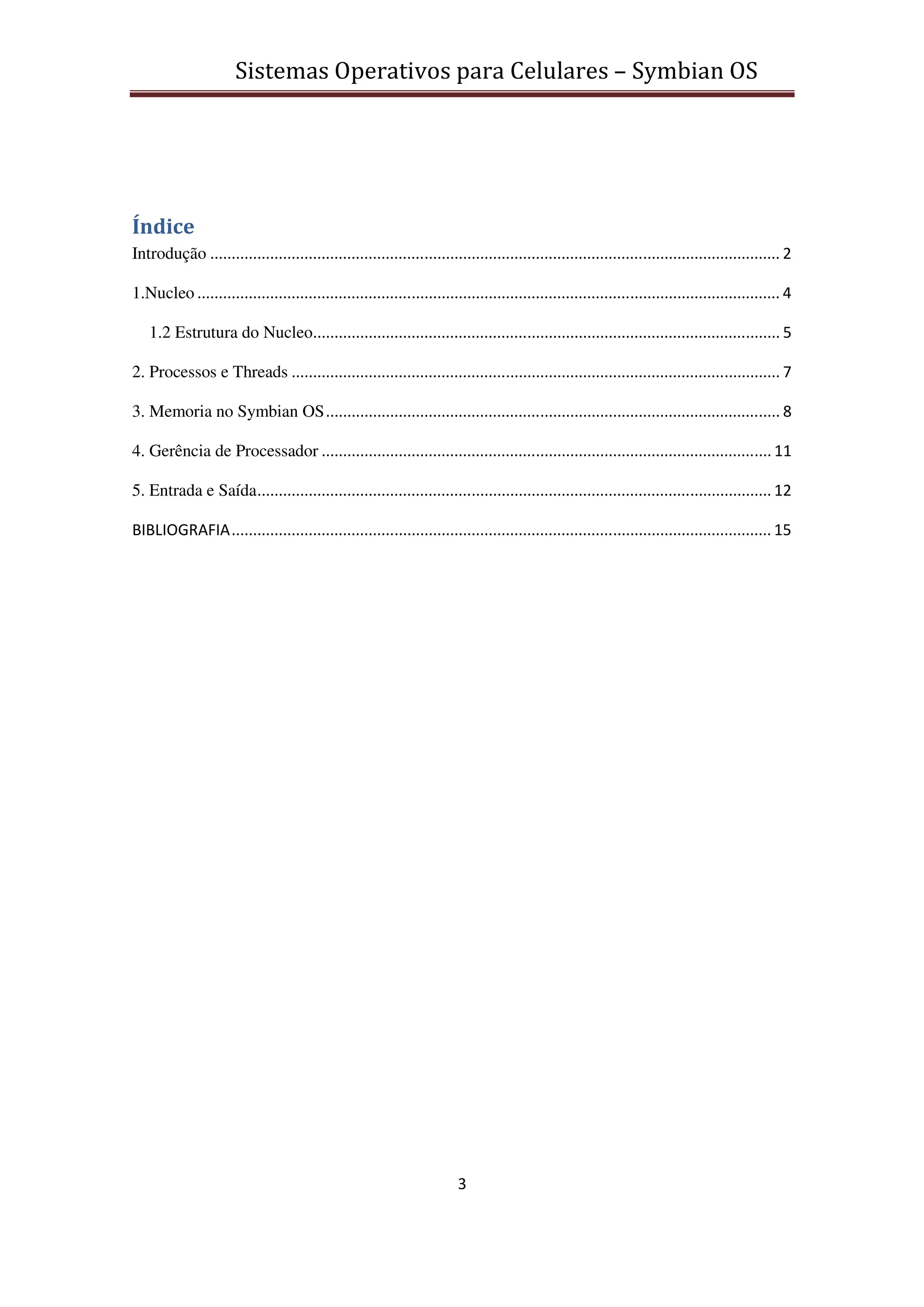 Sistemas Operativos para Celulares – Symbian OS
3
Índice
Introdução ..................................................................................................................................... 2
1.Nucleo ........................................................................................................................................ 4
1.2 Estrutura do Nucleo............................................................................................................. 5
2. Processos e Threads .................................................................................................................. 7
3. Memoria no Symbian OS.......................................................................................................... 8
4. Gerência de Processador ......................................................................................................... 11
5. Entrada e Saída........................................................................................................................ 12
BIBLIOGRAFIA.............................................................................................................................. 15
 