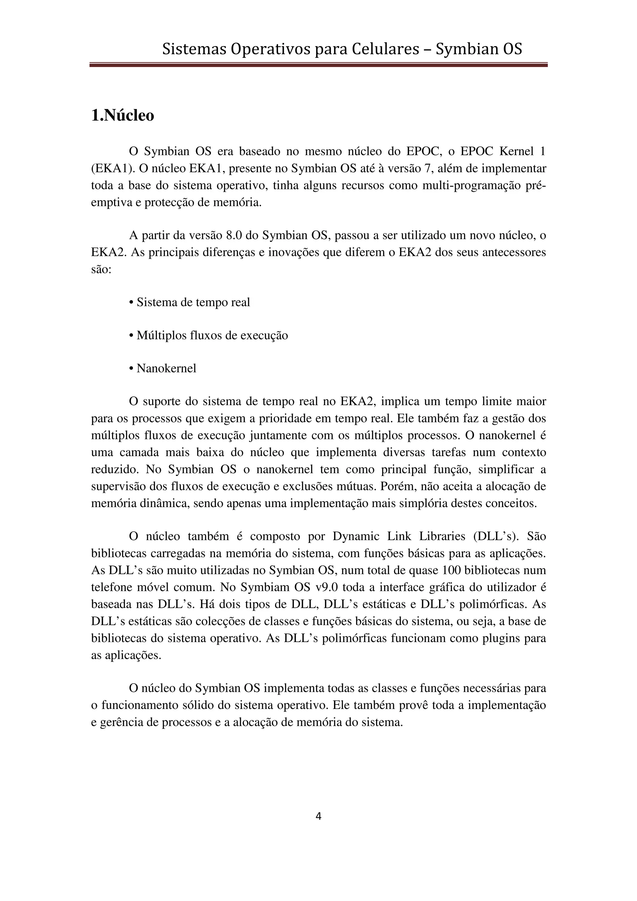 Sistemas Operativos para Celulares – Symbian OS
4
1.Núcleo
O Symbian OS era baseado no mesmo núcleo do EPOC, o EPOC Kernel 1
(EKA1). O núcleo EKA1, presente no Symbian OS até à versão 7, além de implementar
toda a base do sistema operativo, tinha alguns recursos como multi-programação pré-
emptiva e protecção de memória.
A partir da versão 8.0 do Symbian OS, passou a ser utilizado um novo núcleo, o
EKA2. As principais diferenças e inovações que diferem o EKA2 dos seus antecessores
são:
• Sistema de tempo real
• Múltiplos fluxos de execução
• Nanokernel
O suporte do sistema de tempo real no EKA2, implica um tempo limite maior
para os processos que exigem a prioridade em tempo real. Ele também faz a gestão dos
múltiplos fluxos de execução juntamente com os múltiplos processos. O nanokernel é
uma camada mais baixa do núcleo que implementa diversas tarefas num contexto
reduzido. No Symbian OS o nanokernel tem como principal função, simplificar a
supervisão dos fluxos de execução e exclusões mútuas. Porém, não aceita a alocação de
memória dinâmica, sendo apenas uma implementação mais simplória destes conceitos.
O núcleo também é composto por Dynamic Link Libraries (DLL’s). São
bibliotecas carregadas na memória do sistema, com funções básicas para as aplicações.
As DLL’s são muito utilizadas no Symbian OS, num total de quase 100 bibliotecas num
telefone móvel comum. No Symbiam OS v9.0 toda a interface gráfica do utilizador é
baseada nas DLL’s. Há dois tipos de DLL, DLL’s estáticas e DLL’s polimórficas. As
DLL’s estáticas são colecções de classes e funções básicas do sistema, ou seja, a base de
bibliotecas do sistema operativo. As DLL’s polimórficas funcionam como plugins para
as aplicações.
O núcleo do Symbian OS implementa todas as classes e funções necessárias para
o funcionamento sólido do sistema operativo. Ele também provê toda a implementação
e gerência de processos e a alocação de memória do sistema.
 