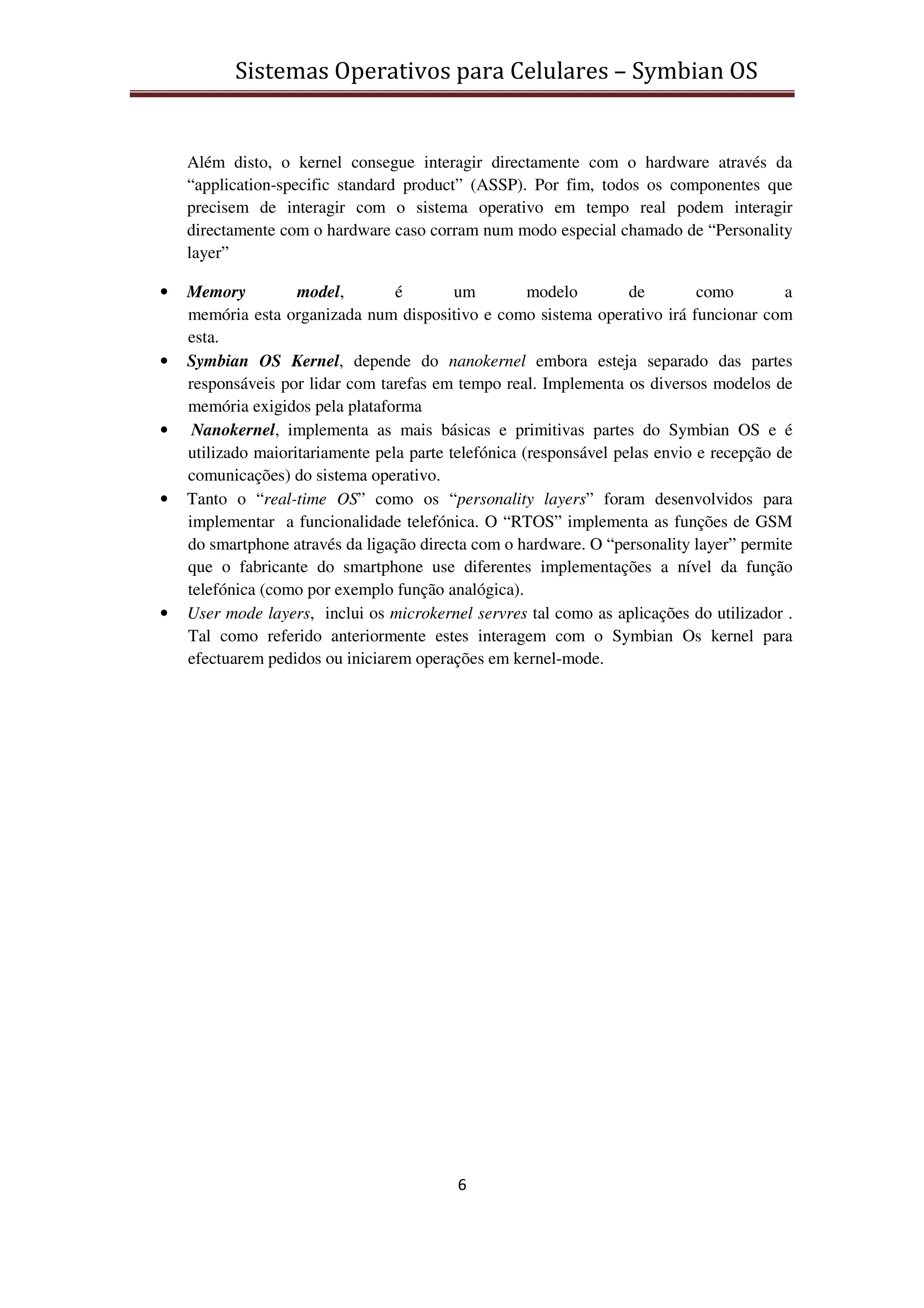 Sistemas Operativos para Celulares – Symbian OS
6
Além disto, o kernel consegue interagir directamente com o hardware através da
“application-specific standard product” (ASSP). Por fim, todos os componentes que
precisem de interagir com o sistema operativo em tempo real podem interagir
directamente com o hardware caso corram num modo especial chamado de “Personality
layer”
• Memory model, é um modelo de como a
memória esta organizada num dispositivo e como sistema operativo irá funcionar com
esta.
• Symbian OS Kernel, depende do nanokernel embora esteja separado das partes
responsáveis por lidar com tarefas em tempo real. Implementa os diversos modelos de
memória exigidos pela plataforma
• Nanokernel, implementa as mais básicas e primitivas partes do Symbian OS e é
utilizado maioritariamente pela parte telefónica (responsável pelas envio e recepção de
comunicações) do sistema operativo.
• Tanto o “real-time OS” como os “personality layers” foram desenvolvidos para
implementar a funcionalidade telefónica. O “RTOS” implementa as funções de GSM
do smartphone através da ligação directa com o hardware. O “personality layer” permite
que o fabricante do smartphone use diferentes implementações a nível da função
telefónica (como por exemplo função analógica).
• User mode layers, inclui os microkernel servres tal como as aplicações do utilizador .
Tal como referido anteriormente estes interagem com o Symbian Os kernel para
efectuarem pedidos ou iniciarem operações em kernel-mode.
 