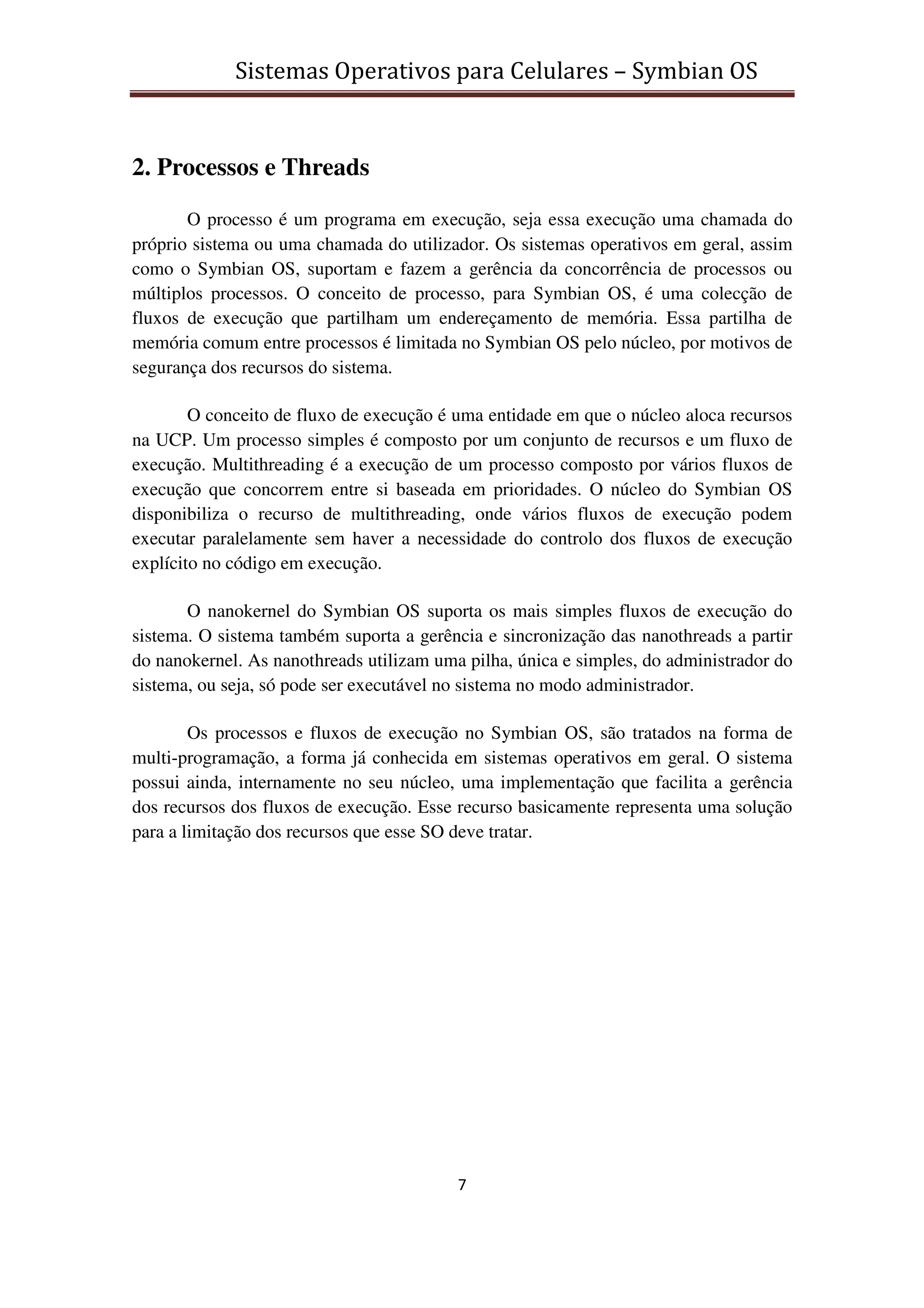 Sistemas Operativos para Celulares – Symbian OS
7
2. Processos e Threads
O processo é um programa em execução, seja essa execução uma chamada do
próprio sistema ou uma chamada do utilizador. Os sistemas operativos em geral, assim
como o Symbian OS, suportam e fazem a gerência da concorrência de processos ou
múltiplos processos. O conceito de processo, para Symbian OS, é uma colecção de
fluxos de execução que partilham um endereçamento de memória. Essa partilha de
memória comum entre processos é limitada no Symbian OS pelo núcleo, por motivos de
segurança dos recursos do sistema.
O conceito de fluxo de execução é uma entidade em que o núcleo aloca recursos
na UCP. Um processo simples é composto por um conjunto de recursos e um fluxo de
execução. Multithreading é a execução de um processo composto por vários fluxos de
execução que concorrem entre si baseada em prioridades. O núcleo do Symbian OS
disponibiliza o recurso de multithreading, onde vários fluxos de execução podem
executar paralelamente sem haver a necessidade do controlo dos fluxos de execução
explícito no código em execução.
O nanokernel do Symbian OS suporta os mais simples fluxos de execução do
sistema. O sistema também suporta a gerência e sincronização das nanothreads a partir
do nanokernel. As nanothreads utilizam uma pilha, única e simples, do administrador do
sistema, ou seja, só pode ser executável no sistema no modo administrador.
Os processos e fluxos de execução no Symbian OS, são tratados na forma de
multi-programação, a forma já conhecida em sistemas operativos em geral. O sistema
possui ainda, internamente no seu núcleo, uma implementação que facilita a gerência
dos recursos dos fluxos de execução. Esse recurso basicamente representa uma solução
para a limitação dos recursos que esse SO deve tratar.
 