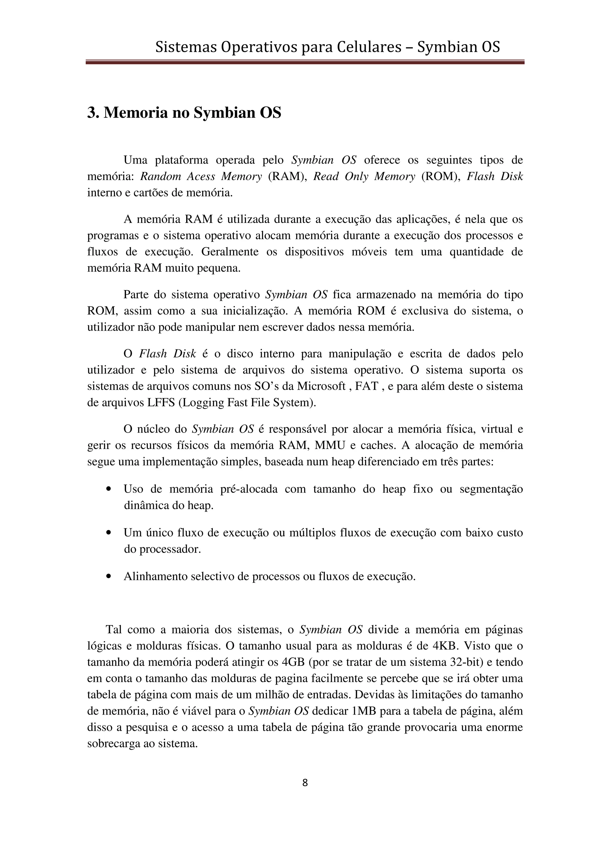 Sistemas Operativos para Celulares – Symbian OS
8
3. Memoria no Symbian OS
Uma plataforma operada pelo Symbian OS oferece os seguintes tipos de
memória: Random Acess Memory (RAM), Read Only Memory (ROM), Flash Disk
interno e cartões de memória.
A memória RAM é utilizada durante a execução das aplicações, é nela que os
programas e o sistema operativo alocam memória durante a execução dos processos e
fluxos de execução. Geralmente os dispositivos móveis tem uma quantidade de
memória RAM muito pequena.
Parte do sistema operativo Symbian OS fica armazenado na memória do tipo
ROM, assim como a sua inicialização. A memória ROM é exclusiva do sistema, o
utilizador não pode manipular nem escrever dados nessa memória.
O Flash Disk é o disco interno para manipulação e escrita de dados pelo
utilizador e pelo sistema de arquivos do sistema operativo. O sistema suporta os
sistemas de arquivos comuns nos SO’s da Microsoft , FAT , e para além deste o sistema
de arquivos LFFS (Logging Fast File System).
O núcleo do Symbian OS é responsável por alocar a memória física, virtual e
gerir os recursos físicos da memória RAM, MMU e caches. A alocação de memória
segue uma implementação simples, baseada num heap diferenciado em três partes:
• Uso de memória pré-alocada com tamanho do heap fixo ou segmentação
dinâmica do heap.
• Um único fluxo de execução ou múltiplos fluxos de execução com baixo custo
do processador.
• Alinhamento selectivo de processos ou fluxos de execução.
Tal como a maioria dos sistemas, o Symbian OS divide a memória em páginas
lógicas e molduras físicas. O tamanho usual para as molduras é de 4KB. Visto que o
tamanho da memória poderá atingir os 4GB (por se tratar de um sistema 32-bit) e tendo
em conta o tamanho das molduras de pagina facilmente se percebe que se irá obter uma
tabela de página com mais de um milhão de entradas. Devidas às limitações do tamanho
de memória, não é viável para o Symbian OS dedicar 1MB para a tabela de página, além
disso a pesquisa e o acesso a uma tabela de página tão grande provocaria uma enorme
sobrecarga ao sistema.
 