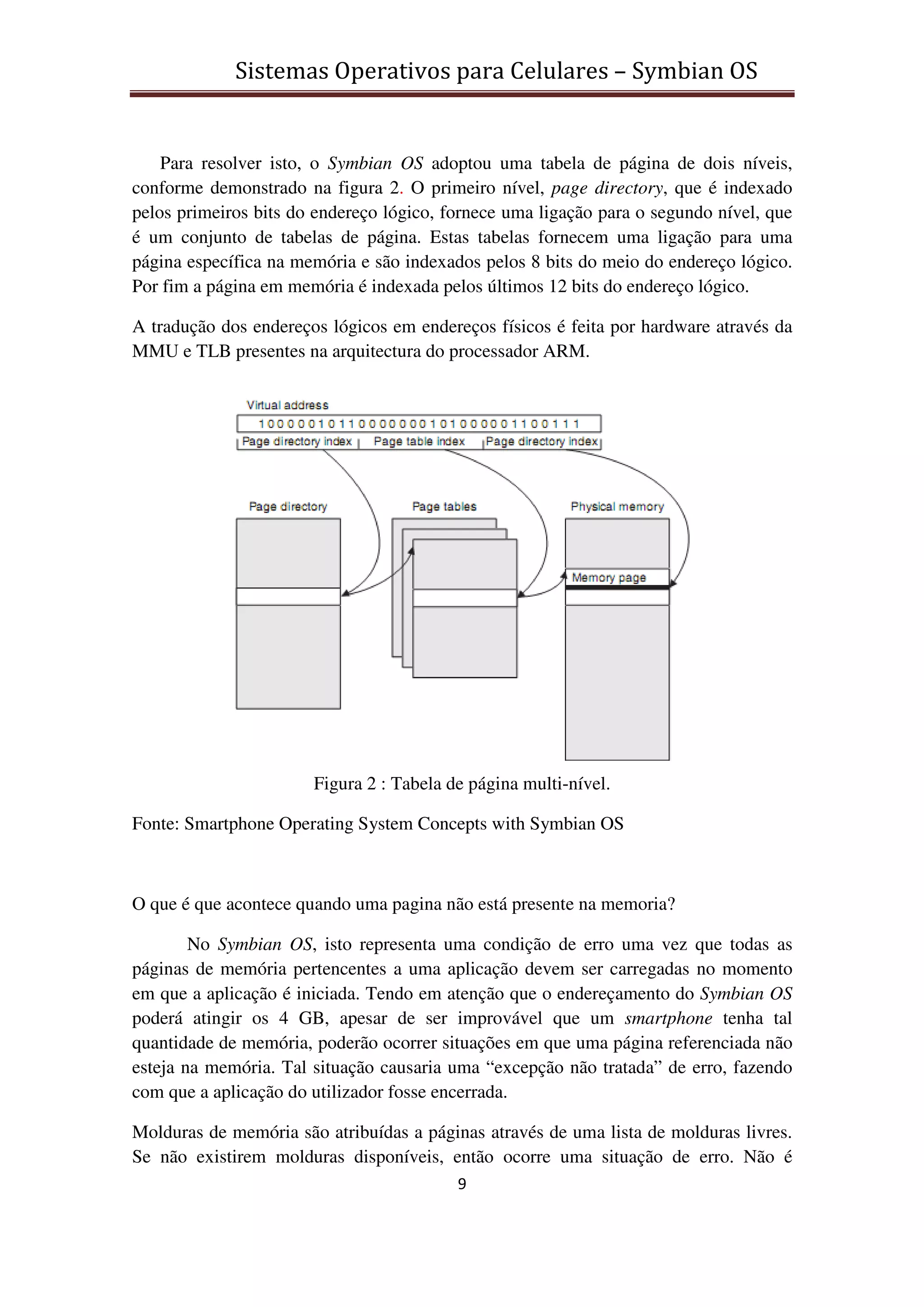 Sistemas Operativos para Celulares – Symbian OS
9
Para resolver isto, o Symbian OS adoptou uma tabela de página de dois níveis,
conforme demonstrado na figura 2. O primeiro nível, page directory, que é indexado
pelos primeiros bits do endereço lógico, fornece uma ligação para o segundo nível, que
é um conjunto de tabelas de página. Estas tabelas fornecem uma ligação para uma
página específica na memória e são indexados pelos 8 bits do meio do endereço lógico.
Por fim a página em memória é indexada pelos últimos 12 bits do endereço lógico.
A tradução dos endereços lógicos em endereços físicos é feita por hardware através da
MMU e TLB presentes na arquitectura do processador ARM.
Figura 2 : Tabela de página multi-nível.
Fonte: Smartphone Operating System Concepts with Symbian OS
O que é que acontece quando uma pagina não está presente na memoria?
No Symbian OS, isto representa uma condição de erro uma vez que todas as
páginas de memória pertencentes a uma aplicação devem ser carregadas no momento
em que a aplicação é iniciada. Tendo em atenção que o endereçamento do Symbian OS
poderá atingir os 4 GB, apesar de ser improvável que um smartphone tenha tal
quantidade de memória, poderão ocorrer situações em que uma página referenciada não
esteja na memória. Tal situação causaria uma “excepção não tratada” de erro, fazendo
com que a aplicação do utilizador fosse encerrada.
Molduras de memória são atribuídas a páginas através de uma lista de molduras livres.
Se não existirem molduras disponíveis, então ocorre uma situação de erro. Não é
 