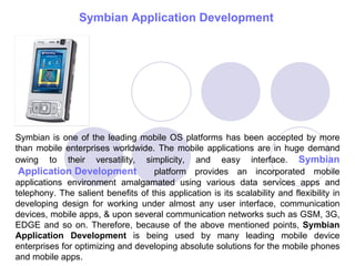 Symbian  Application Development   Symbian is one of the leading mobile OS platforms has been accepted by more than mobile enterprises worldwide. The mobile applications are in huge demand owing to their versatility, simplicity, and easy interface.  Symbian  Application Development   platform provides an incorporated mobile applications environment amalgamated using various data services apps and telephony. The salient benefits of this application is its scalability and flexibility in developing design for working under almost any user interface, communication devices, mobile apps, & upon several communication networks such as GSM, 3G, EDGE and so on. Therefore, because of the above mentioned points,  Symbian Application Development  is being used by many leading mobile device enterprises for optimizing and developing absolute solutions for the mobile phones and mobile apps.  