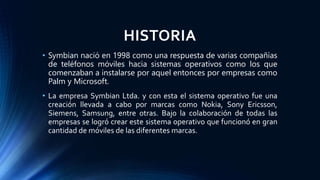 HISTORIA
• Symbian nació en 1998 como una respuesta de varias compañías
de teléfonos móviles hacia sistemas operativos como los que
comenzaban a instalarse por aquel entonces por empresas como
Palm y Microsoft.
• La empresa Symbian Ltda. y con esta el sistema operativo fue una
creación llevada a cabo por marcas como Nokia, Sony Ericsson,
Siemens, Samsung, entre otras. Bajo la colaboración de todas las
empresas se logró crear este sistema operativo que funcionó en gran
cantidad de móviles de las diferentes marcas.
 
