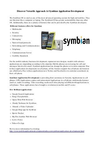 Discover Versatile Approach At Symbian Application Development

The Symbian OS is rated as one of the most advanced operating system for high end mobiles. They
can function like a computer or laptop. The Symbian OS has greater sustainability than any other
OS. Additionally, there are a plenty of features that can be provided by the Symbian developers.
Different features offers for Symbian
» Multimedia
» Security
» Connectivity
» Messaging
» Narrow-band protocols
» Networking and Communications
» Telephony
» Communications Server
» Usability Standards

For the mobile industry business development, expansion new designs, models with advance
applications are impending according to the stipulate.Mobile phones are not using for call and
messages but also for email. Symbian applications has change the phone set in mini computer. Due
to these application developments in cell phone, all the features support the cell phone and internet
use effortlessly. Due to these applications now Twitter and Facebook is in customer assortment on
their cell phone

Symbian Application Development is providing their assistance in Security Applications in cell
phones, GPS Applications, games and amusement Applications in cell phone, multimedia features
(such as, audio recording, video recording, audio and video playing) and Bluetooth applications in
cell phones. These applications have brought a revolution in mobile and IT sector.

Few Brilliant application:-

» Google Search Application
» Fring Chat platform
» Opera Mini Web Browser
» Handy Taskman for Symbian
» ShozuL a Video Uploader
» Google Map app for Symbian
» Sports Tracker
» SkyFire Another Web Browser
» Active Notes
» Yahoo-Go App

Revive more information by clicking
http://www.mobileapplicationdevelopmentindia.com/symbian/application-development.html
 